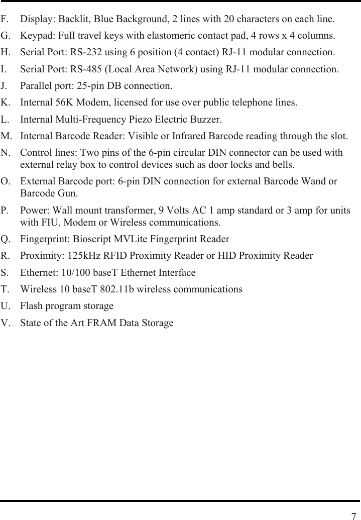  F.  Display: Backlit, Blue Background, 2 lines with 20 characters on each line. G.  Keypad: Full travel keys with elastomeric contact pad, 4 rows x 4 columns. H.  Serial Port: RS-232 using 6 position (4 contact) RJ-11 modular connection. I.  Serial Port: RS-485 (Local Area Network) using RJ-11 modular connection. J.  Parallel port: 25-pin DB connection. K.  Internal 56K Modem, licensed for use over public telephone lines. L.  Internal Multi-Frequency Piezo Electric Buzzer. M.  Internal Barcode Reader: Visible or Infrared Barcode reading through the slot. N.  Control lines: Two pins of the 6-pin circular DIN connector can be used with external relay box to control devices such as door locks and bells. O.  External Barcode port: 6-pin DIN connection for external Barcode Wand or Barcode Gun. P.  Power: Wall mount transformer, 9 Volts AC 1 amp standard or 3 amp for units with FIU, Modem or Wireless communications. Q.  Fingerprint: Bioscript MVLite Fingerprint Reader R.  Proximity: 125kHz RFID Proximity Reader or HID Proximity Reader S.  Ethernet: 10/100 baseT Ethernet Interface T.  Wireless 10 baseT 802.11b wireless communications U. Flash program storage V.  State of the Art FRAM Data Storage           7