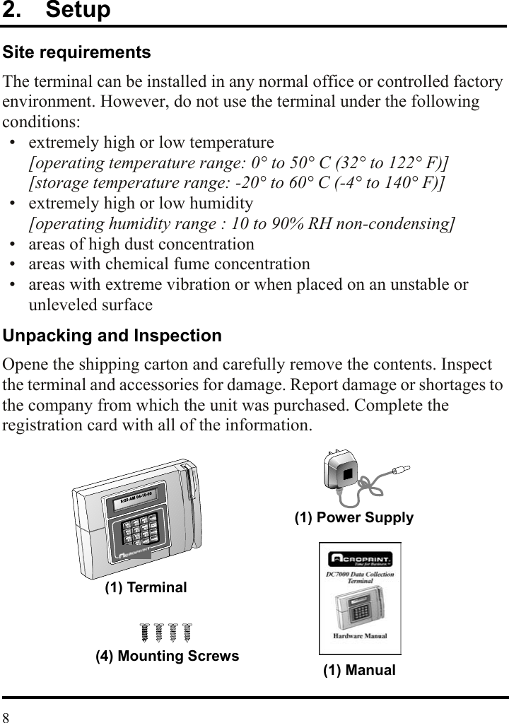 2.  Setup Site requirements The terminal can be installed in any normal office or controlled factory environment. However, do not use the terminal under the following conditions:   •  extremely high or low temperature [operating temperature range: 0° to 50° C (32° to 122° F)] [storage temperature range: -20° to 60° C (-4° to 140° F)]   •  extremely high or low humidity [operating humidity range : 10 to 90% RH non-condensing]   •  areas of high dust concentration   •  areas with chemical fume concentration   •  areas with extreme vibration or when placed on an unstable or unleveled surface Unpacking and Inspection Opene the shipping carton and carefully remove the contents. Inspect the terminal and accessories for damage. Report damage or shortages to the company from which the unit was purchased. Complete the registration card with all of the information.            (1) Terminal(4) Mounting Screws(1) Power Supply(1) Manual 8