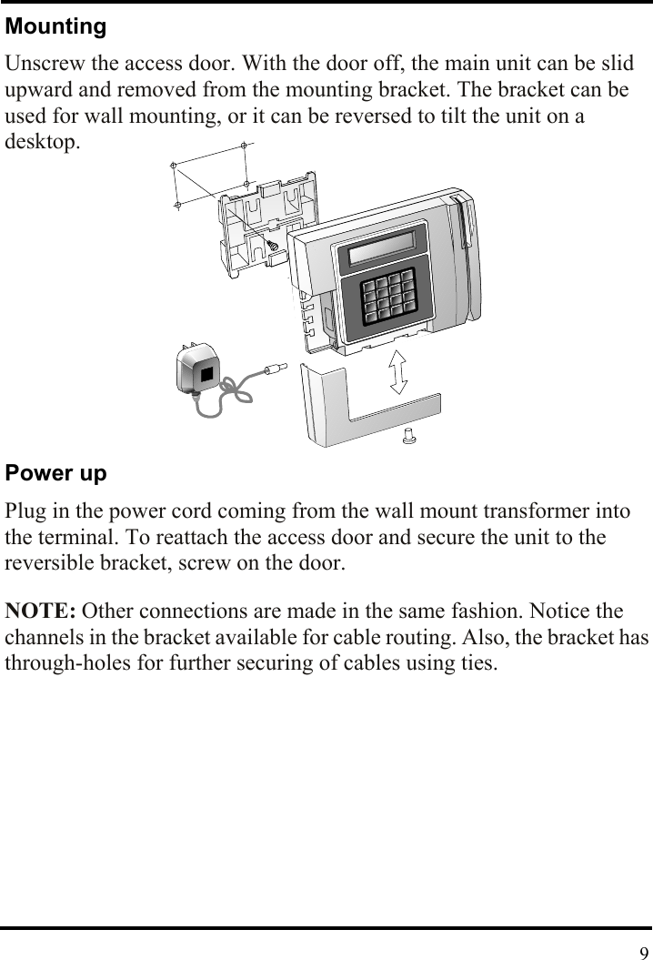 Mounting Unscrew the access door. With the door off, the main unit can be slid upward and removed from the mounting bracket. The bracket can be used for wall mounting, or it can be reversed to tilt the unit on a desktop.         Power up Plug in the power cord coming from the wall mount transformer into the terminal. To reattach the access door and secure the unit to the reversible bracket, screw on the door.    NOTE: Other connections are made in the same fashion. Notice the channels in the bracket available for cable routing. Also, the bracket has through-holes for further securing of cables using ties.    9