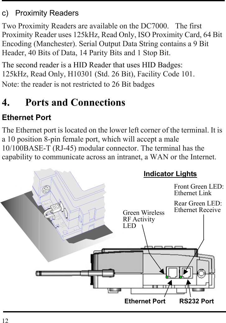  c)  Proximity Readers Two Proximity Readers are available on the DC7000.    The first Proximity Reader uses 125kHz, Read Only, ISO Proximity Card, 64 Bit Encoding (Manchester). Serial Output Data String contains a 9 Bit Header, 40 Bits of Data, 14 Parity Bits and 1 Stop Bit. The second reader is a HID Reader that uses HID Badges:     125kHz, Read Only, H10301 (Std. 26 Bit), Facility Code 101. Note: the reader is not restricted to 26 Bit badges 4. Ports and Connections Ethernet Port The Ethernet port is located on the lower left corner of the terminal. It is a 10 position 8-pin female port, which will accept a male 10/100BASE-T (RJ-45) modular connector. The terminal has the capability to communicate across an intranet, a WAN or the Internet.              Indicator Lights Green Wireless RF Activity LEDFront Green LED: Ethernet Link Rear Green LED:   Ethernet Receive Ethernet Port RS232 Port  12