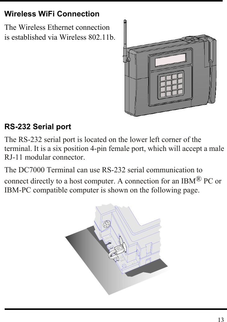  Wireless WiFi Connection The Wireless Ethernet connection   is established via Wireless 802.11b.          RS-232 Serial port The RS-232 serial port is located on the lower left corner of the terminal. It is a six position 4-pin female port, which will accept a male RJ-11 modular connector.   The DC7000 Terminal can use RS-232 serial communication to connect directly to a host computer. A connection for an IBM® PC or IBM-PC compatible computer is shown on the following page.          13