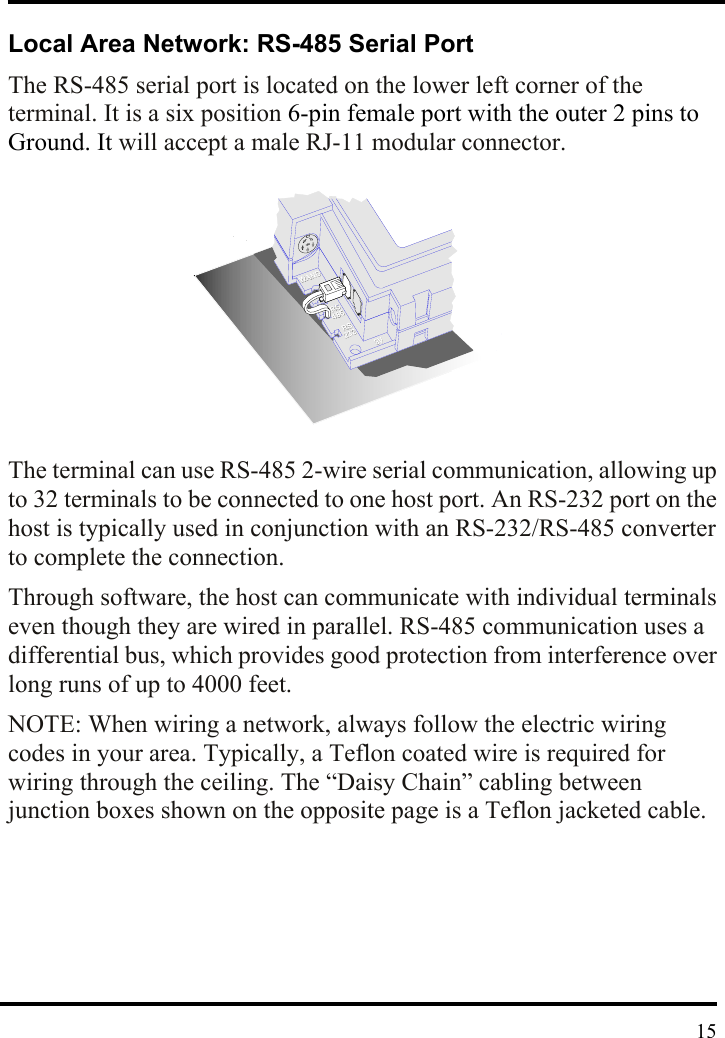  Local Area Network: RS-485 Serial Port The RS-485 serial port is located on the lower left corner of the terminal. It is a six position 6-pin female port with the outer 2 pins to Ground. It will accept a male RJ-11 modular connector.           The terminal can use RS-485 2-wire serial communication, allowing up to 32 terminals to be connected to one host port. An RS-232 port on the host is typically used in conjunction with an RS-232/RS-485 converter to complete the connection. Through software, the host can communicate with individual terminals even though they are wired in parallel. RS-485 communication uses a differential bus, which provides good protection from interference over long runs of up to 4000 feet. NOTE: When wiring a network, always follow the electric wiring codes in your area. Typically, a Teflon coated wire is required for wiring through the ceiling. The “Daisy Chain” cabling between junction boxes shown on the opposite page is a Teflon jacketed cable.         15