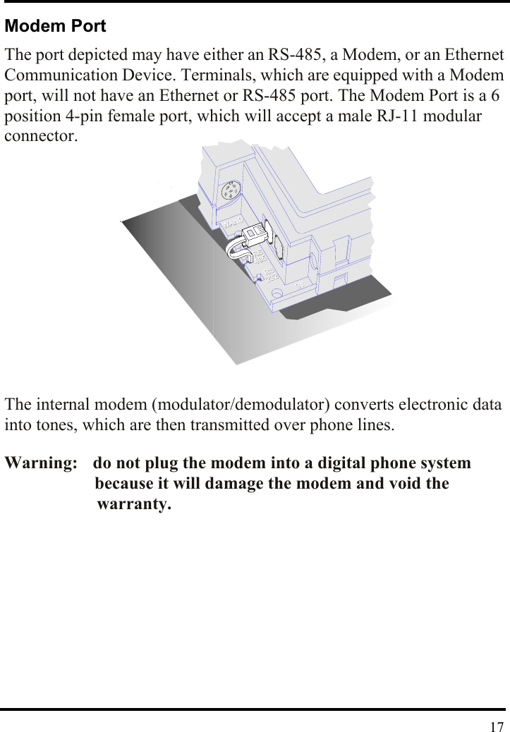  Modem Port The port depicted may have either an RS-485, a Modem, or an Ethernet Communication Device. Terminals, which are equipped with a Modem port, will not have an Ethernet or RS-485 port. The Modem Port is a 6 position 4-pin female port, which will accept a male RJ-11 modular connector.                 The internal modem (modulator/demodulator) converts electronic data into tones, which are then transmitted over phone lines.  Warning:    do not plug the modem into a digital phone system             because it will damage the modem and void the         warranty.             17