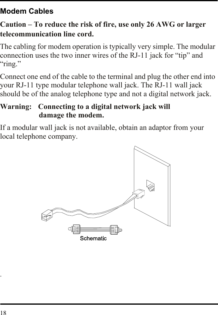  Modem Cables Caution – To reduce the risk of fire, use only 26 AWG or larger telecommunication line cord. The cabling for modem operation is typically very simple. The modular connection uses the two inner wires of the RJ-11 jack for “tip” and “ring.”  Connect one end of the cable to the terminal and plug the other end into your RJ-11 type modular telephone wall jack. The RJ-11 wall jack should be of the analog telephone type and not a digital network jack. Warning:    Connecting to a digital network jack will             damage the modem. If a modular wall jack is not available, obtain an adaptor from your local telephone company.                  .     18