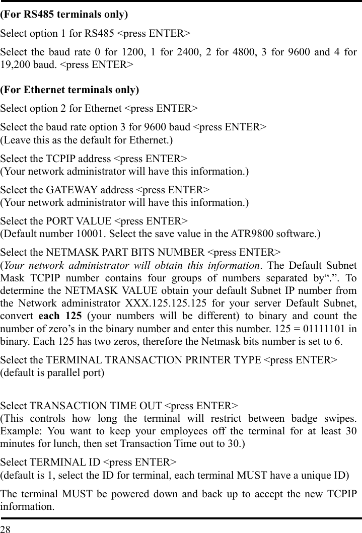 (For RS485 terminals only) Select option 1 for RS485 &lt;press ENTER&gt;   Select the baud rate 0 for 1200, 1 for 2400, 2 for 4800, 3 for 9600 and 4 for 19,200 baud. &lt;press ENTER&gt;  (For Ethernet terminals only) Select option 2 for Ethernet &lt;press ENTER&gt; Select the baud rate option 3 for 9600 baud &lt;press ENTER&gt; (Leave this as the default for Ethernet.) Select the TCPIP address &lt;press ENTER&gt; (Your network administrator will have this information.) Select the GATEWAY address &lt;press ENTER&gt; (Your network administrator will have this information.) Select the PORT VALUE &lt;press ENTER&gt; (Default number 10001. Select the save value in the ATR9800 software.) Select the NETMASK PART BITS NUMBER &lt;press ENTER&gt; (Your network administrator will obtain this information. The Default Subnet Mask TCPIP number contains four groups of numbers separated by“.”. To determine the NETMASK VALUE obtain your default Subnet IP number from the Network administrator XXX.125.125.125 for your server Default Subnet, convert  each 125 (your numbers will be different) to binary and count the number of zero’s in the binary number and enter this number. 125 = 01111101 in binary. Each 125 has two zeros, therefore the Netmask bits number is set to 6. Select the TERMINAL TRANSACTION PRINTER TYPE &lt;press ENTER&gt; (default is parallel port)  Select TRANSACTION TIME OUT &lt;press ENTER&gt; (This controls how long the terminal will restrict between badge swipes. Example: You want to keep your employees off the terminal for at least 30 minutes for lunch, then set Transaction Time out to 30.) Select TERMINAL ID &lt;press ENTER&gt; (default is 1, select the ID for terminal, each terminal MUST have a unique ID)  28The terminal MUST be powered down and back up to accept the new TCPIP information. 