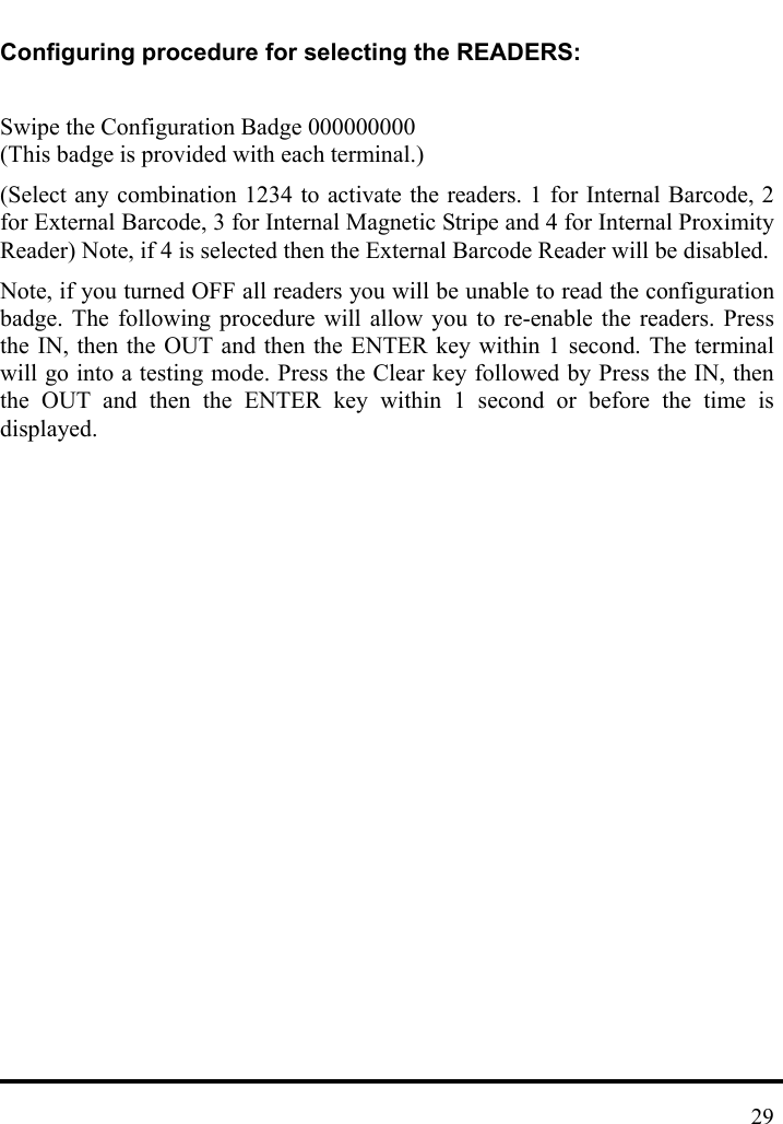   Configuring procedure for selecting the READERS:  Swipe the Configuration Badge 000000000 (This badge is provided with each terminal.) (Select any combination 1234 to activate the readers. 1 for Internal Barcode, 2 for External Barcode, 3 for Internal Magnetic Stripe and 4 for Internal Proximity Reader) Note, if 4 is selected then the External Barcode Reader will be disabled.   Note, if you turned OFF all readers you will be unable to read the configuration badge. The following procedure will allow you to re-enable the readers. Press the IN, then the OUT and then the ENTER key within 1 second. The terminal will go into a testing mode. Press the Clear key followed by Press the IN, then the OUT and then the ENTER key within 1 second or before the time is displayed.                 29
