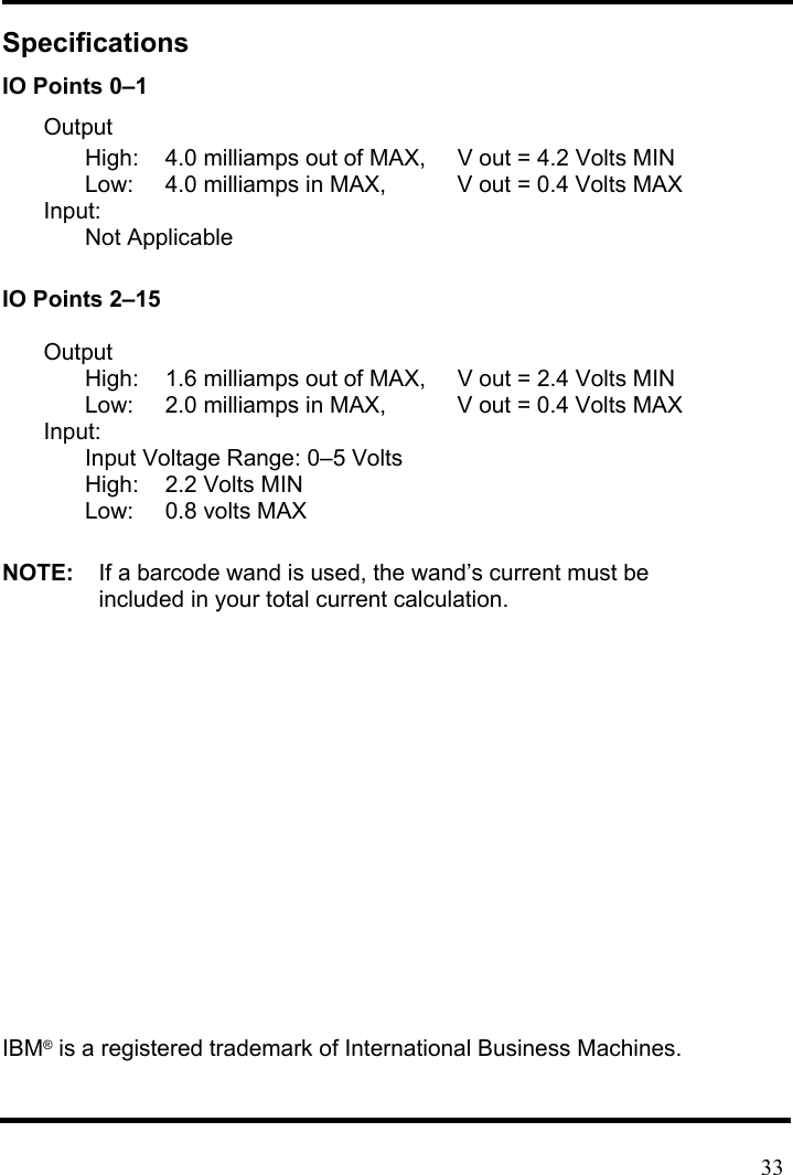 Specifications IO Points 0–1 Output High:  4.0 milliamps out of MAX,    V out = 4.2 Volts MIN Low:  4.0 milliamps in MAX,    V out = 0.4 Volts MAX Input: Not Applicable  IO Points 2–15  Output High:  1.6 milliamps out of MAX,    V out = 2.4 Volts MIN Low:  2.0 milliamps in MAX,    V out = 0.4 Volts MAX Input: Input Voltage Range: 0–5 Volts High:  2.2 Volts MIN Low:  0.8 volts MAX  NOTE:    If a barcode wand is used, the wand’s current must be   included in your total current calculation.           IBM® is a registered trademark of International Business Machines.    33