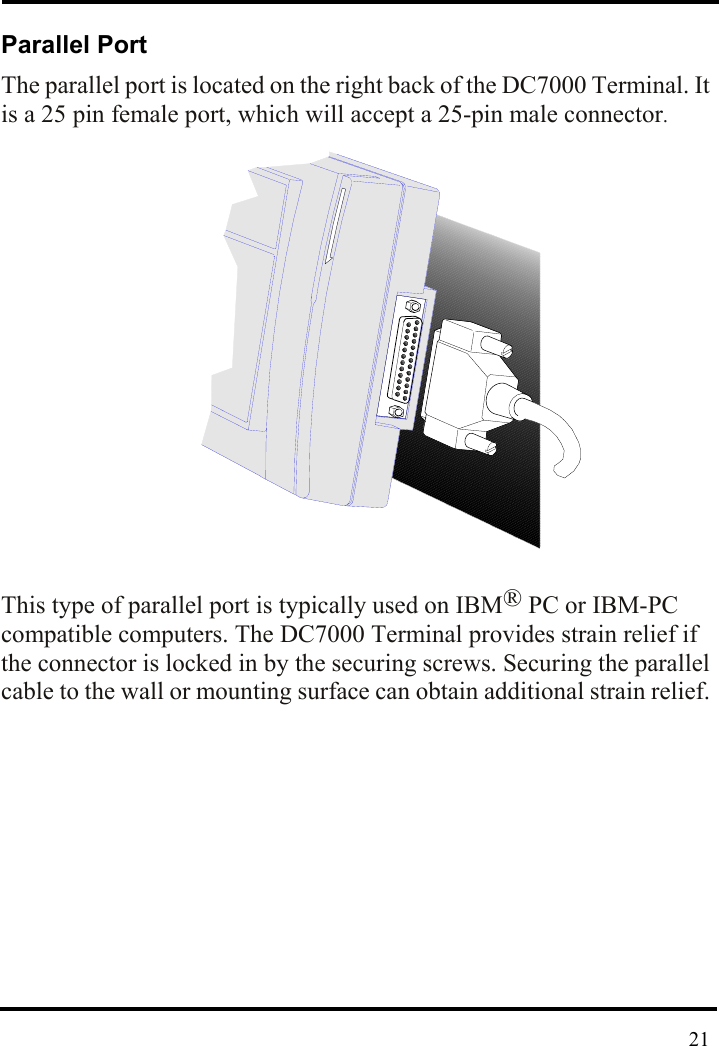  Parallel Port The parallel port is located on the right back of the DC7000 Terminal. It is a 25 pin female port, which will accept a 25-pin male connector.               This type of parallel port is typically used on IBM® PC or IBM-PC compatible computers. The DC7000 Terminal provides strain relief if the connector is locked in by the securing screws. Securing the parallel cable to the wall or mounting surface can obtain additional strain relief.               21