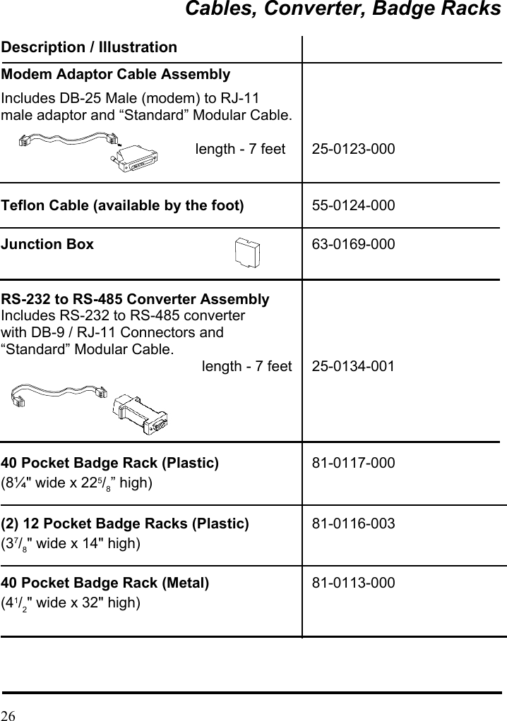 Cables, Converter, Badge Racks Description / Illustration Modem Adaptor Cable Assembly Includes DB-25 Male (modem) to RJ-11   male adaptor and “Standard” Modular Cable.                                length - 7 feet  25-0123-000 Teflon Cable (available by the foot)  55-0124-000 Junction Box  63-0169-000 RS-232 to RS-485 Converter Assembly Includes RS-232 to RS-485 converter           with DB-9 / RJ-11 Connectors and   “Standard” Modular Cable.                                length - 7 feet  25-0134-001   40 Pocket Badge Rack (Plastic)  81-0117-000 (8¼&quot; wide x 225/8” high) (2) 12 Pocket Badge Racks (Plastic)  81-0116-003 (37/8&quot; wide x 14&quot; high)  40 Pocket Badge Rack (Metal)  81-0113-000 (41/2&quot; wide x 32&quot; high)     26