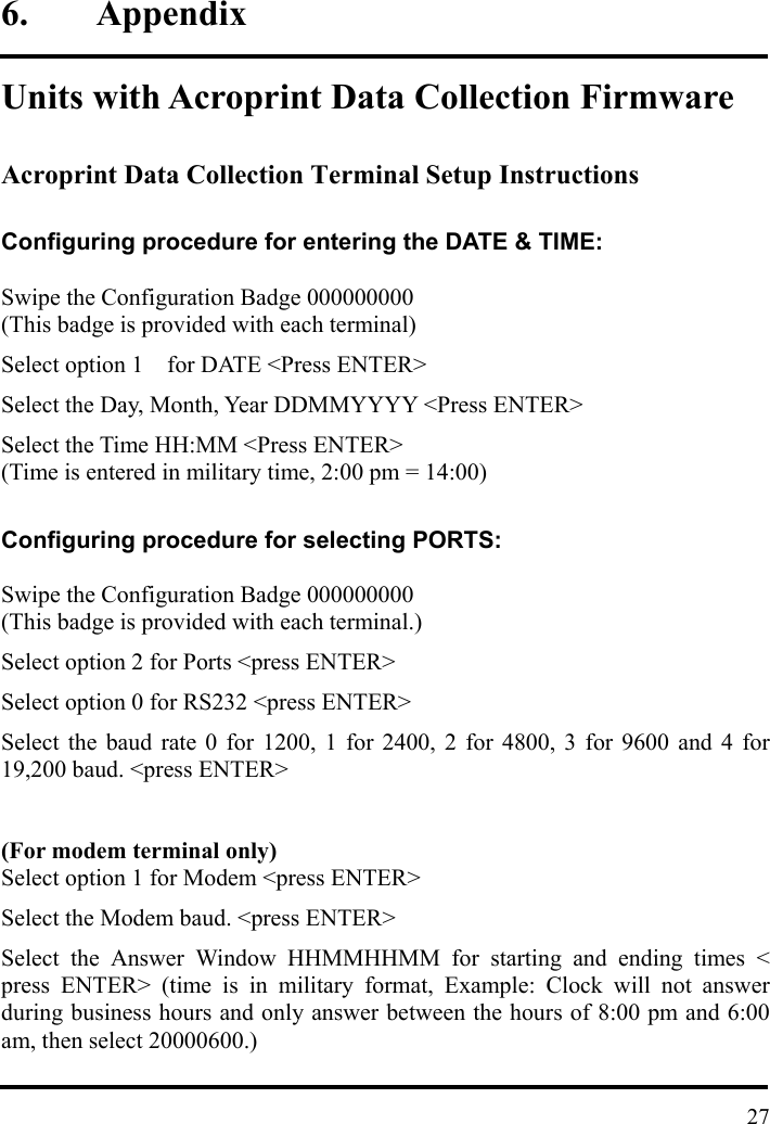 6. Appendix  Units with Acroprint Data Collection Firmware  Acroprint Data Collection Terminal Setup Instructions  Configuring procedure for entering the DATE &amp; TIME:  Swipe the Configuration Badge 000000000 (This badge is provided with each terminal) Select option 1    for DATE &lt;Press ENTER&gt; Select the Day, Month, Year DDMMYYYY &lt;Press ENTER&gt; Select the Time HH:MM &lt;Press ENTER&gt; (Time is entered in military time, 2:00 pm = 14:00)  Configuring procedure for selecting PORTS:  Swipe the Configuration Badge 000000000 (This badge is provided with each terminal.) Select option 2 for Ports &lt;press ENTER&gt; Select option 0 for RS232 &lt;press ENTER&gt; Select the baud rate 0 for 1200, 1 for 2400, 2 for 4800, 3 for 9600 and 4 for 19,200 baud. &lt;press ENTER&gt;  (For modem terminal only) Select option 1 for Modem &lt;press ENTER&gt;   Select the Modem baud. &lt;press ENTER&gt; Select the Answer Window HHMMHHMM for starting and ending times &lt; press ENTER&gt; (time is in military format, Example: Clock will not answer during business hours and only answer between the hours of 8:00 pm and 6:00 am, then select 20000600.)   27