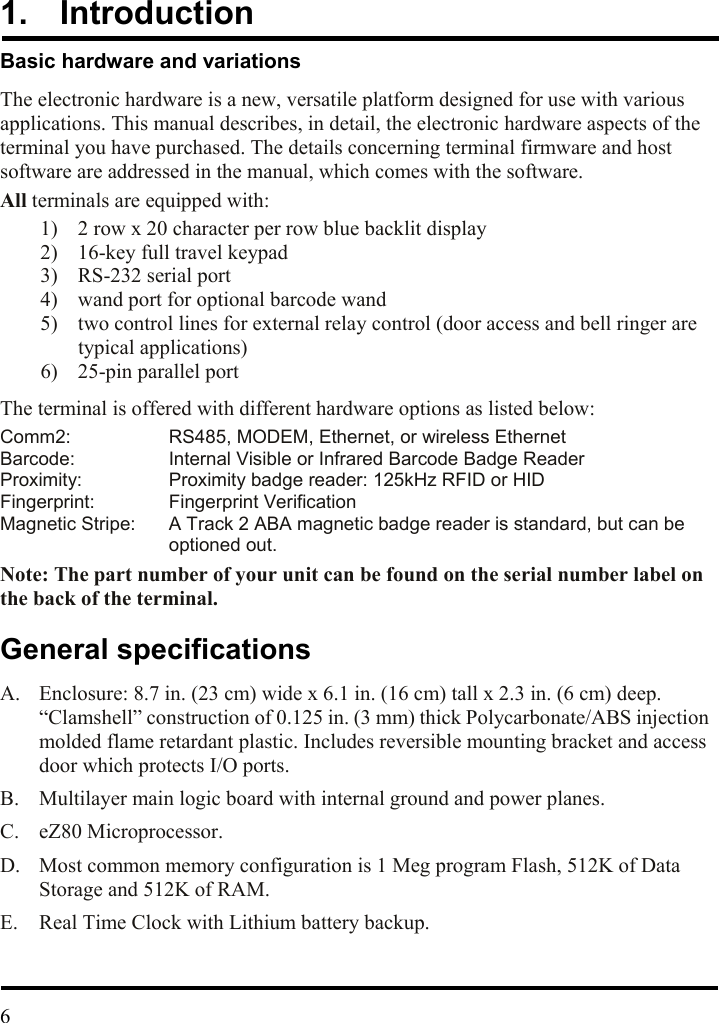 1.  Introduction Basic hardware and variations The electronic hardware is a new, versatile platform designed for use with various applications. This manual describes, in detail, the electronic hardware aspects of the terminal you have purchased. The details concerning terminal firmware and host software are addressed in the manual, which comes with the software. All terminals are equipped with: 1)  2 row x 20 character per row blue backlit display 2)  16-key full travel keypad   3)  RS-232 serial port 4)  wand port for optional barcode wand 5)  two control lines for external relay control (door access and bell ringer are typical applications) 6)  25-pin parallel port   The terminal is offered with different hardware options as listed below: Comm2:  RS485, MODEM, Ethernet, or wireless Ethernet Barcode:  Internal Visible or Infrared Barcode Badge Reader Proximity:  Proximity badge reader: 125kHz RFID or HID Fingerprint: Fingerprint Verification Magnetic Stripe:  A Track 2 ABA magnetic badge reader is standard, but can be optioned out.  Note: The part number of your unit can be found on the serial number label on the back of the terminal. General specifications A.  Enclosure: 8.7 in. (23 cm) wide x 6.1 in. (16 cm) tall x 2.3 in. (6 cm) deep. “Clamshell” construction of 0.125 in. (3 mm) thick Polycarbonate/ABS injection molded flame retardant plastic. Includes reversible mounting bracket and access door which protects I/O ports. B.  Multilayer main logic board with internal ground and power planes. C. eZ80 Microprocessor. D.  Most common memory configuration is 1 Meg program Flash, 512K of Data Storage and 512K of RAM. E.  Real Time Clock with Lithium battery backup.   6  