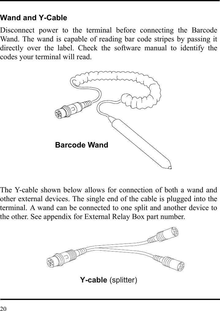   Wand and Y-Cable Disconnect power to the terminal before connecting the Barcode Wand. The wand is capable of reading bar code stripes by passing it directly over the label. Check the software manual to identify the codes your terminal will read.                 The Y-cable shown below allows for connection of both a wand and other external devices. The single end of the cable is plugged into the terminal. A wand can be connected to one split and another device to the other. See appendix for External Relay Box part number.        Y-cable (splitter)   Barcode Wand 20