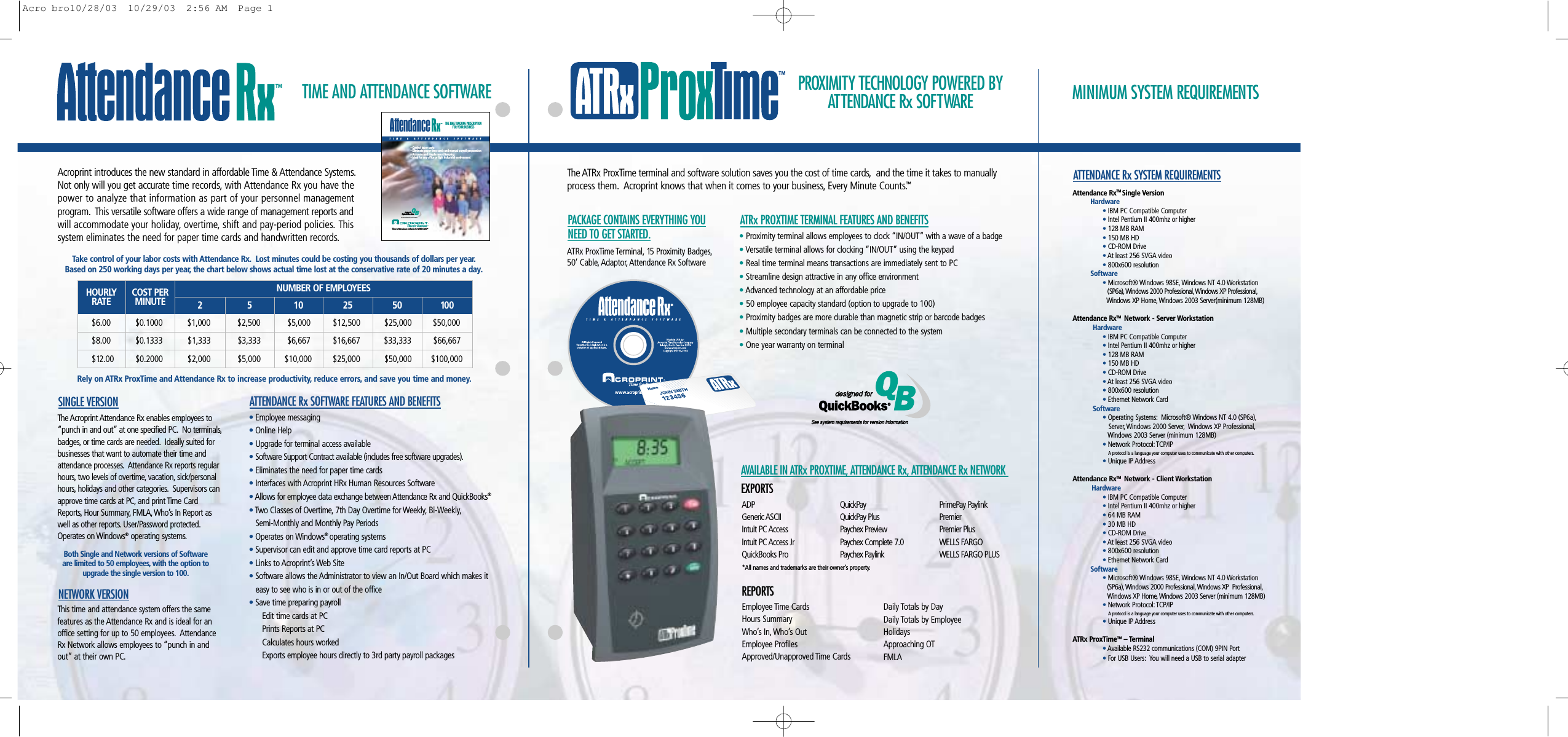 PROXIMITY TECHNOLOGY POWERED BYATTENDANCE Rx SOFTWARETIME AND ATTENDANCE SOFTWARE MINIMUM SYSTEM REQUIREMENTSATRx PROXTIME TERMINAL FEATURES AND BENEFITSATTENDANCE Rx SOFTWARE FEATURES AND BENEFITSSINGLE VERSIONNETWORK VERSIONThe ATRx ProxTime terminal and software solution saves you the cost of time cards, and the time it takes to manuallyprocess them. Acroprint knows that when it comes to your business, Every Minute Counts.™•Proximity terminal allows employees to clock “IN/OUT” with a wave of a badge•Versatile terminal allows for clocking “IN/OUT” using the keypad•Real time terminal means transactions are immediately sent to PC•Streamline design attractive in any office environment•Advanced technology at an affordable price•50 employee capacity standard (option to upgrade to 100)•Proximity badges are more durable than magnetic strip or barcode badges•Multiple secondary terminals can be connected to the system•One year warranty on terminal•Employee messaging•Online Help•Upgrade for terminal access available•Software Support Contract available (includes free software upgrades).•Eliminates the need for paper time cards•Interfaces with Acroprint HRx Human Resources Software•Allows for employee data exchange between Attendance Rx and QuickBooks®•Two Classes of Overtime, 7th Day Overtime for Weekly, Bi-Weekly,Semi-Monthly and Monthly Pay Periods•Operates on Windows®operating systems•Supervisor can edit and approve time card reports at PC•Links to Acroprint’s Web Site•Software allows the Administrator to view an In/Out Board which makes it easy to see who is in or out of the office•Save time preparing payrollEdit time cards at PCPrints Reports at PCCalculates hours workedExports employee hours directly to 3rd party payroll packagesATRx ProxTime Terminal, 15 Proximity Badges,50’ Cable, Adaptor, Attendance Rx SoftwarePACKAGE CONTAINS EVERYTHING YOUNEED TO GET STARTED.The Acroprint Attendance Rx enables employees to“punch in and out” at one specified PC. No terminals,badges, or time cards are needed. Ideally suited forbusinesses that want to automate their time andattendance processes. Attendance Rx reports regularhours, two levels of overtime, vacation, sick/personalhours, holidays and other categories. Supervisors canapprove time cards at PC, and print Time CardReports, Hour Summary, FMLA, Who’s In Report aswell as other reports. User/Password protected.Operates on Windows®operating systems.Both Single and Network versions of Softwareare limited to 50 employees, with the option toupgrade the single version to 100.ATTENDANCE Rx SYSTEM REQUIREMENTSADPGeneric ASCIIIntuit PC AccessIntuit PC Access Jr QuickBooks ProQuickPayQuickPay PlusPaychex PreviewPaychex Complete 7.0Paychex PaylinkPrimePay PaylinkPremierPremier PlusWELLS FARGOWELLS FARGO PLUSEmployee Time CardsHours SummaryWho’s In, Who’s OutEmployee ProfilesApproved/Unapproved Time CardsDaily Totals by DayDaily Totals by EmployeeHolidaysApproaching OTFMLAAVAILABLE IN ATRx PROXTIME, ATTENDANCE Rx, ATTENDANCE Rx NETWORKEXPORTSREPORTSThis time and attendance system offers the samefeatures as the Attendance Rx and is ideal for anoffice setting for up to 50 employees. AttendanceRx Network allows employees to “punch in andout” at their own PC.See system requirements for version information*All names and trademarks are their owner’s property.Acroprint introduces the new standard in affordable Time &amp; Attendance Systems.Not only will you get accurate time records, with Attendance Rx you have thepower to analyze that information as part of your personnel management program. This versatile software offers a wide range of management reports andwill accommodate your holiday, overtime, shift and pay-period policies. This system eliminates the need for paper time cards and handwritten records.Take control of your labor costs with Attendance Rx. Lost minutes could be costing you thousands of dollars per year.Based on 250 working days per year, the chart below shows actual time lost at the conservative rate of 20 minutes a day.Attendance RxTM Single VersionHardware• IBM PC Compatible Computer• Intel Pentium II 400mhz or higher• 128 MB RAM• 150 MB HD• CD-ROM Drive• At least 256 SVGA video• 800x600 resolution Software• Microsoft® Windows 98SE,Windows NT 4.0 Workstation (SP6a),Windows 2000 Professional, Windows XP Professional,Windows XP Home,Windows 2003 Server(minimum 128MB)Attendance RxTM  Network - Server WorkstationHardware•IBM PC Compatible Computer• Intel Pentium II 400mhz or higher•128 MB RAM• 150 MB HD•CD-ROM Drive•At least 256 SVGA video• 800x600 resolution • Ethernet Network CardSoftware• Operating Systems: Microsoft® Windows NT 4.0 (SP6a),Server, Windows 2000 Server, Windows XP Professional,Windows 2003 Server (minimum 128MB)• Network Protocol: TCP/IPA protocol is a language your computer uses to communicate with other computers.• Unique IP AddressAttendance RxTM  Network - Client WorkstationHardware• IBM PC Compatible Computer• Intel Pentium II 400mhz or higher• 64 MB RAM• 30 MB HD• CD-ROM Drive• At least 256 SVGA video• 800x600 resolution • Ethernet Network CardSoftware• Microsoft® Windows 98SE,Windows NT 4.0 Workstation (SP6a), Windows 2000 Professional, Windows XP  Professional,Windows XP Home,Windows 2003 Server (minimum 128MB)•Network Protocol: TCP/IPA protocol is a language your computer uses to communicate with other computers.• Unique IP AddressATRx ProxTimeTM – Terminal • Available RS232 communications (COM) 9PIN Port• For USB Users: You will need a USB to serial adapterRely on ATRx ProxTime and Attendance Rx to increase productivity, reduce errors, and save you time and money.HOURLYRATE COST PERMINUTE 2 5 10 25 50 100NUMBER OF EMPLOYEES$6.00           $0.1000           $1,000            $2,500            $5,000          $12,500   $25,000         $50,000$8.00           $0.1333          $1,333            $3,333            $6,667          $16,667           $33,333        $66,667  $12.00          $0.2000           $2,000            $5,000          $10,000         $25,000      $50,000       $100,000 TIME &amp; ATTENDANCE SOFTWARE• Control labor costs• Eliminate paper time cards and manual payroll preparation• Accurate and simple record keeping• Ideal for any office or light industrial environmentTHE TIME TRACKING PRESCRIPTIONFOR YOUR BUSINESSAttendanceTime for Business.TMTime &amp; Attendance Software for WINDOWSBQ®designed fordesigned forQuickBooksSee system requirements for version information®TMTMTMAcro bro10/28/03  10/29/03  2:56 AM  Page 1