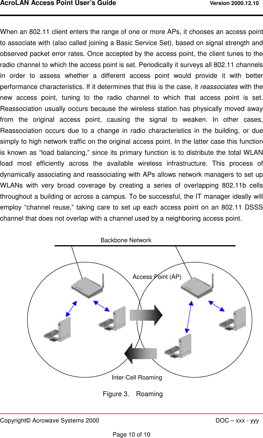 AcroLAN Access Point User’s Guide                                 Version 2000.12.10   Copyright© Acrowave Systems 2000                      DOC – xxx - yyy  Page 10 of 10 When an 802.11 client enters the range of one or more APs, it chooses an access point to associate with (also called joining a Basic Service Set), based on signal strength and observed packet error rates. Once accepted by the access point, the client tunes to the radio channel to which the access point is set. Periodically it surveys all 802.11 channels in order to assess whether a different access point would provide it with better performance characteristics. If it determines that this is the case, it reassociates with the new access point, tuning to the radio channel to which that access point is set. Reassociation usually occurs because the wireless station has physically moved away from the original access point, causing the signal to weaken. In other cases, Reassociation occurs due to a change in radio characteristics in the building, or due simply to high network traffic on the original access point. In the latter case this function is known as “load balancing,” since its primary function is to distribute the total WLAN load most efficiently across the available wireless infrastructure. This process of dynamically associating and reassociating with APs allows network managers to set up WLANs with very broad coverage by creating a series of overlapping 802.11b cells throughout a building or across a campus. To be successful, the IT manager ideally will employ “channel reuse,” taking care to set up each access point on an 802.11 DSSS channel that does not overlap with a channel used by a neighboring access point.                Figure 3.  Roaming Backbone Network Access Point (AP) Inter-Cell Roaming 