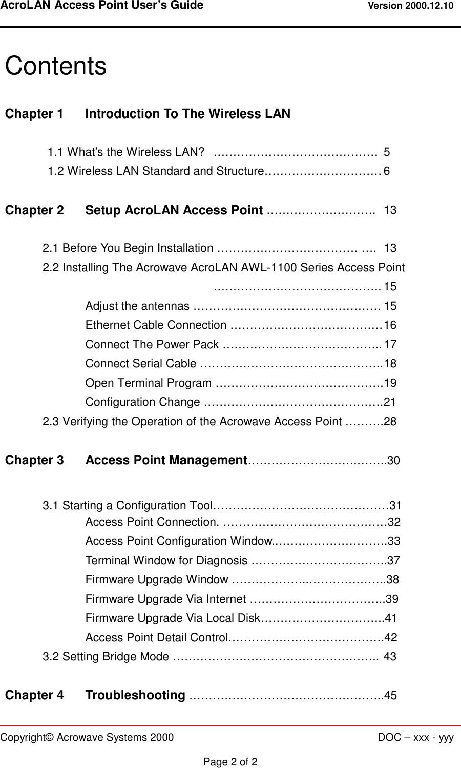 AcroLAN Access Point User’s Guide                                 Version 2000.12.10   Copyright© Acrowave Systems 2000                      DOC – xxx - yyy  Page 2 of 2 Contents  Chapter 1  Introduction To The Wireless LAN   1.1 What’s the Wireless LAN?  ……………………………………  5 1.2 Wireless LAN Standard and Structure………………………… 6  Chapter 2  Setup AcroLAN Access Point ……………………….  13    2.1 Before You Begin Installation ……………………………… ….  13 2.2 Installing The Acrowave AcroLAN AWL-1100 Series Access Point      ……………………………………. 15     Adjust the antennas ………………………………………… 15     Ethernet Cable Connection ………………………………… 16     Connect The Power Pack ………………………………….. 17     Connect Serial Cable ……………………………………….. 18     Open Terminal Program ……………………………………. 19     Configuration Change ………………………………………. 21   2.3 Verifying the Operation of the Acrowave Access Point ……….28  Chapter 3  Access Point Management……………………….……..30   3.1 Starting a Configuration Tool………………………………………31     Access Point Connection. ……………………………………32     Access Point Configuration Window..……………………….33     Terminal Window for Diagnosis ……………………………..37     Firmware Upgrade Window ………………..………………..38     Firmware Upgrade Via Internet ……………………………..39     Firmware Upgrade Via Local Disk…………………………..41 Access Point Detail Control………………………………….42   3.2 Setting Bridge Mode …………………………………………….. 43  Chapter 4    Troubleshooting …………………………………………..45 