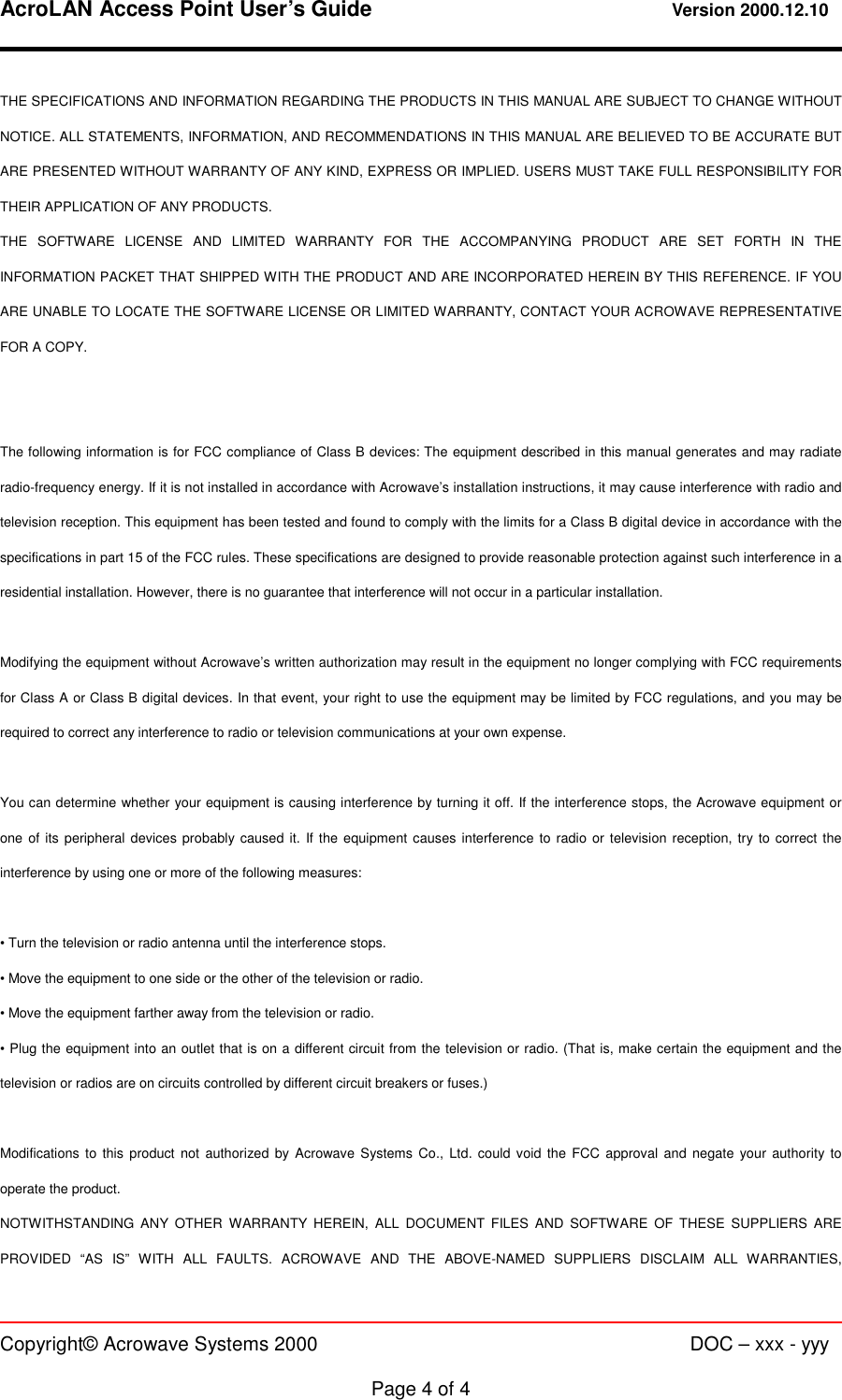 AcroLAN Access Point User’s Guide                                 Version 2000.12.10   Copyright© Acrowave Systems 2000                      DOC – xxx - yyy  Page 4 of 4 THE SPECIFICATIONS AND INFORMATION REGARDING THE PRODUCTS IN THIS MANUAL ARE SUBJECT TO CHANGE WITHOUT NOTICE. ALL STATEMENTS, INFORMATION, AND RECOMMENDATIONS IN THIS MANUAL ARE BELIEVED TO BE ACCURATE BUT ARE PRESENTED WITHOUT WARRANTY OF ANY KIND, EXPRESS OR IMPLIED. USERS MUST TAKE FULL RESPONSIBILITY FOR THEIR APPLICATION OF ANY PRODUCTS. THE SOFTWARE LICENSE AND LIMITED WARRANTY FOR THE ACCOMPANYING PRODUCT ARE SET FORTH IN THE INFORMATION PACKET THAT SHIPPED WITH THE PRODUCT AND ARE INCORPORATED HEREIN BY THIS REFERENCE. IF YOU ARE UNABLE TO LOCATE THE SOFTWARE LICENSE OR LIMITED WARRANTY, CONTACT YOUR ACROWAVE REPRESENTATIVE FOR A COPY.   The following information is for FCC compliance of Class B devices: The equipment described in this manual generates and may radiate radio-frequency energy. If it is not installed in accordance with Acrowave’s installation instructions, it may cause interference with radio and television reception. This equipment has been tested and found to comply with the limits for a Class B digital device in accordance with the specifications in part 15 of the FCC rules. These specifications are designed to provide reasonable protection against such interference in a residential installation. However, there is no guarantee that interference will not occur in a particular installation.  Modifying the equipment without Acrowave’s written authorization may result in the equipment no longer complying with FCC requirements for Class A or Class B digital devices. In that event, your right to use the equipment may be limited by FCC regulations, and you may be required to correct any interference to radio or television communications at your own expense.  You can determine whether your equipment is causing interference by turning it off. If the interference stops, the Acrowave equipment or one of its peripheral devices probably caused it. If the equipment causes interference to radio or television reception, try to correct the interference by using one or more of the following measures:  • Turn the television or radio antenna until the interference stops. • Move the equipment to one side or the other of the television or radio. • Move the equipment farther away from the television or radio. • Plug the equipment into an outlet that is on a different circuit from the television or radio. (That is, make certain the equipment and the television or radios are on circuits controlled by different circuit breakers or fuses.)  Modifications to this product not authorized by Acrowave Systems Co., Ltd. could void the FCC approval and negate your authority to operate the product. NOTWITHSTANDING ANY OTHER WARRANTY HEREIN, ALL DOCUMENT FILES AND SOFTWARE OF THESE SUPPLIERS ARE PROVIDED “AS IS” WITH ALL FAULTS. ACROWAVE AND THE ABOVE-NAMED SUPPLIERS DISCLAIM ALL WARRANTIES, 