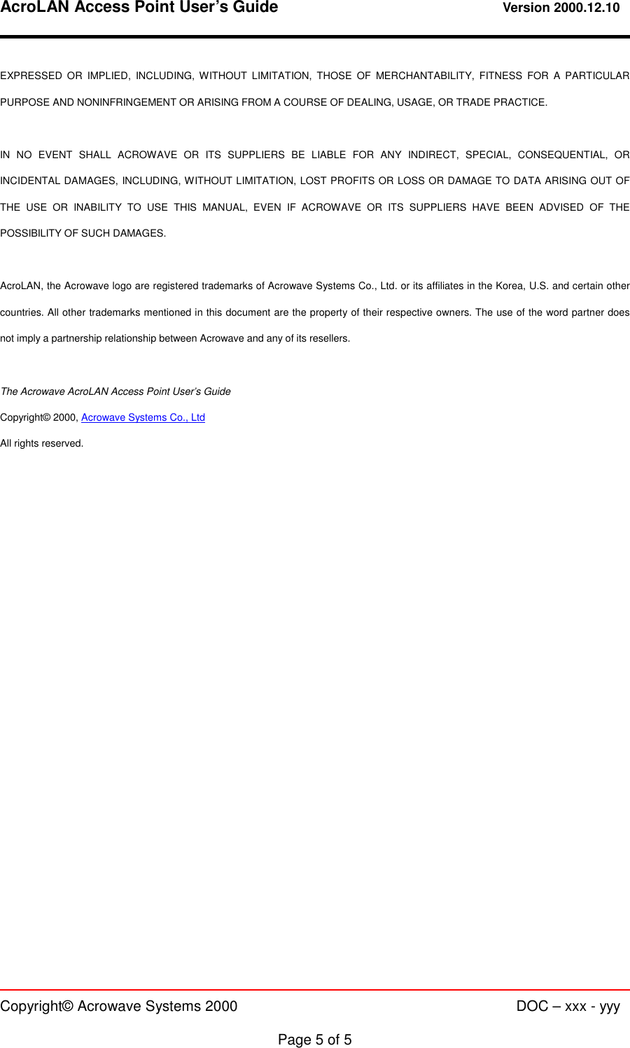 AcroLAN Access Point User’s Guide                                 Version 2000.12.10   Copyright© Acrowave Systems 2000                      DOC – xxx - yyy  Page 5 of 5 EXPRESSED OR IMPLIED, INCLUDING, WITHOUT LIMITATION, THOSE OF MERCHANTABILITY, FITNESS FOR A PARTICULAR PURPOSE AND NONINFRINGEMENT OR ARISING FROM A COURSE OF DEALING, USAGE, OR TRADE PRACTICE.  IN NO EVENT SHALL ACROWAVE OR ITS SUPPLIERS BE LIABLE FOR ANY INDIRECT, SPECIAL, CONSEQUENTIAL, OR INCIDENTAL DAMAGES, INCLUDING, WITHOUT LIMITATION, LOST PROFITS OR LOSS OR DAMAGE TO DATA ARISING OUT OF THE USE OR INABILITY TO USE THIS MANUAL, EVEN IF ACROWAVE OR ITS SUPPLIERS HAVE BEEN ADVISED OF THE POSSIBILITY OF SUCH DAMAGES.  AcroLAN, the Acrowave logo are registered trademarks of Acrowave Systems Co., Ltd. or its affiliates in the Korea, U.S. and certain other countries. All other trademarks mentioned in this document are the property of their respective owners. The use of the word partner does not imply a partnership relationship between Acrowave and any of its resellers.  The Acrowave AcroLAN Access Point User’s Guide Copyright© 2000, Acrowave Systems Co., Ltd All rights reserved. 