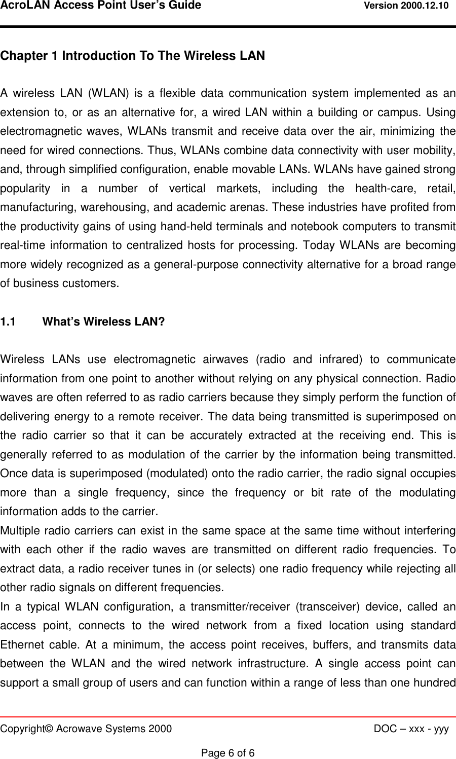 AcroLAN Access Point User’s Guide                                 Version 2000.12.10   Copyright© Acrowave Systems 2000                      DOC – xxx - yyy  Page 6 of 6 Chapter 1 Introduction To The Wireless LAN  A wireless LAN (WLAN) is a flexible data communication system implemented as an extension to, or as an alternative for, a wired LAN within a building or campus. Using electromagnetic waves, WLANs transmit and receive data over the air, minimizing the need for wired connections. Thus, WLANs combine data connectivity with user mobility, and, through simplified configuration, enable movable LANs. WLANs have gained strong popularity in a number of vertical markets, including the health-care, retail, manufacturing, warehousing, and academic arenas. These industries have profited from the productivity gains of using hand-held terminals and notebook computers to transmit real-time information to centralized hosts for processing. Today WLANs are becoming more widely recognized as a general-purpose connectivity alternative for a broad range of business customers.  1.1  What’s Wireless LAN?  Wireless LANs use electromagnetic airwaves (radio and infrared) to communicate information from one point to another without relying on any physical connection. Radio waves are often referred to as radio carriers because they simply perform the function of delivering energy to a remote receiver. The data being transmitted is superimposed on the radio carrier so that it can be accurately extracted at the receiving end. This is generally referred to as modulation of the carrier by the information being transmitted. Once data is superimposed (modulated) onto the radio carrier, the radio signal occupies more than a single frequency, since the frequency or bit rate of the modulating information adds to the carrier. Multiple radio carriers can exist in the same space at the same time without interfering with each other if the radio waves are transmitted on different radio frequencies. To extract data, a radio receiver tunes in (or selects) one radio frequency while rejecting all other radio signals on different frequencies. In a typical WLAN configuration, a transmitter/receiver (transceiver) device, called an access point, connects to the wired network from a fixed location using standard Ethernet cable. At a minimum, the access point receives, buffers, and transmits data between the WLAN and the wired network infrastructure. A single access point can support a small group of users and can function within a range of less than one hundred 