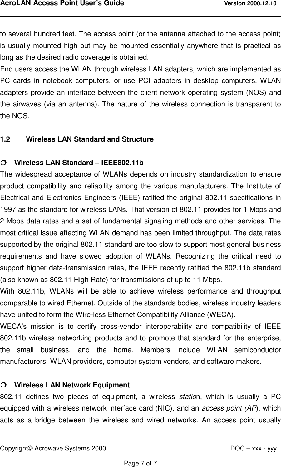 AcroLAN Access Point User’s Guide                                 Version 2000.12.10   Copyright© Acrowave Systems 2000                      DOC – xxx - yyy  Page 7 of 7 to several hundred feet. The access point (or the antenna attached to the access point) is usually mounted high but may be mounted essentially anywhere that is practical as long as the desired radio coverage is obtained. End users access the WLAN through wireless LAN adapters, which are implemented as PC cards in notebook computers, or use PCI adapters in desktop computers. WLAN adapters provide an interface between the client network operating system (NOS) and the airwaves (via an antenna). The nature of the wireless connection is transparent to the NOS.  1.2  Wireless LAN Standard and Structure  !!!!    Wireless LAN Standard – IEEE802.11b The widespread acceptance of WLANs depends on industry standardization to ensure product compatibility and reliability among the various manufacturers. The Institute of Electrical and Electronics Engineers (IEEE) ratified the original 802.11 specifications in 1997 as the standard for wireless LANs. That version of 802.11 provides for 1 Mbps and 2 Mbps data rates and a set of fundamental signaling methods and other services. The most critical issue affecting WLAN demand has been limited throughput. The data rates supported by the original 802.11 standard are too slow to support most general business requirements and have slowed adoption of WLANs. Recognizing the critical need to support higher data-transmission rates, the IEEE recently ratified the 802.11b standard (also known as 802.11 High Rate) for transmissions of up to 11 Mbps. With 802.11b, WLANs will be able to achieve wireless performance and throughput comparable to wired Ethernet. Outside of the standards bodies, wireless industry leaders have united to form the Wire-less Ethernet Compatibility Alliance (WECA). WECA’s mission is to certify cross-vendor interoperability and compatibility of IEEE 802.11b wireless networking products and to promote that standard for the enterprise, the small business, and the home. Members include WLAN semiconductor manufacturers, WLAN providers, computer system vendors, and software makers.  !!!!    Wireless LAN Network Equipment 802.11 defines two pieces of equipment, a wireless station, which is usually a PC equipped with a wireless network interface card (NIC), and an access point (AP), which acts as a bridge between the wireless and wired networks. An access point usually 