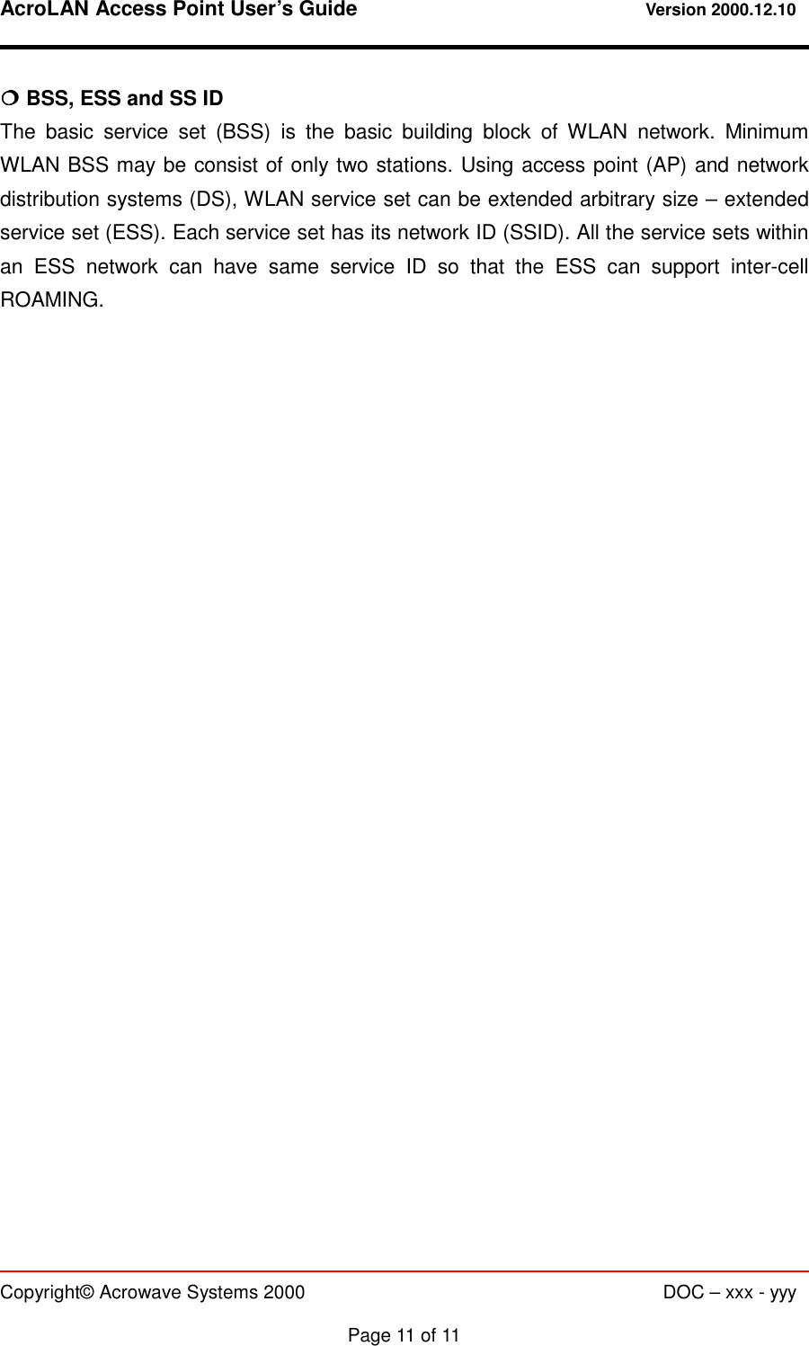 AcroLAN Access Point User’s Guide                                 Version 2000.12.10   Copyright© Acrowave Systems 2000                      DOC – xxx - yyy  Page 11 of 11 !!!! BSS, ESS and SS ID The basic service set (BSS) is the basic building block of WLAN network. Minimum WLAN BSS may be consist of only two stations. Using access point (AP) and network distribution systems (DS), WLAN service set can be extended arbitrary size – extended service set (ESS). Each service set has its network ID (SSID). All the service sets within an ESS network can have same service ID so that the ESS can support inter-cell ROAMING.                            