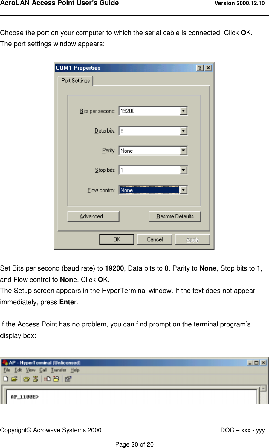 AcroLAN Access Point User’s Guide                                 Version 2000.12.10   Copyright© Acrowave Systems 2000                      DOC – xxx - yyy  Page 20 of 20 Choose the port on your computer to which the serial cable is connected. Click OK. The port settings window appears:    Set Bits per second (baud rate) to 19200, Data bits to 8, Parity to None, Stop bits to 1, and Flow control to None. Click OK. The Setup screen appears in the HyperTerminal window. If the text does not appear immediately, press Enter.  If the Access Point has no problem, you can find prompt on the terminal program’s display box:   