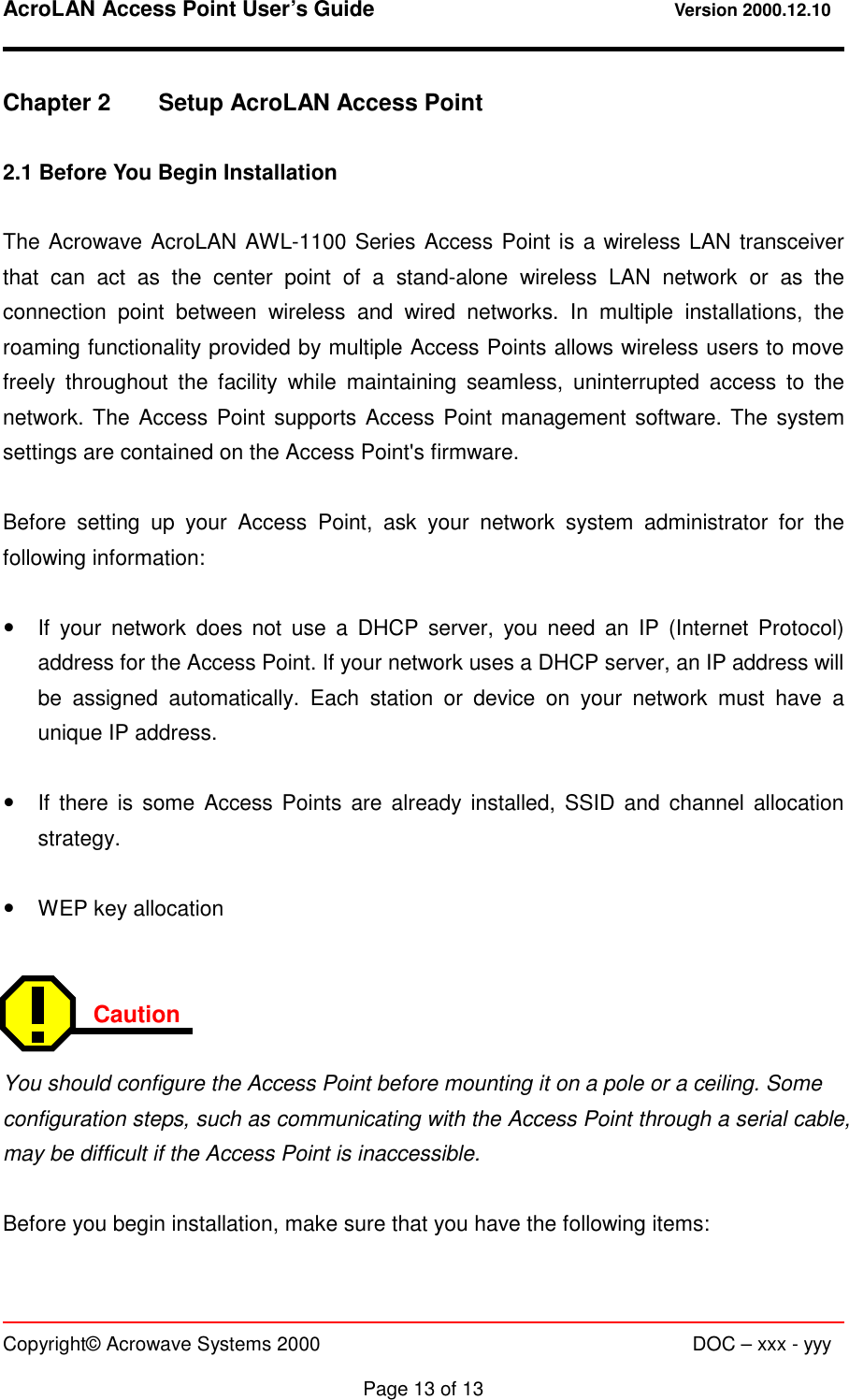 AcroLAN Access Point User’s Guide                                 Version 2000.12.10   Copyright© Acrowave Systems 2000                      DOC – xxx - yyy  Page 13 of 13  Chapter 2  Setup AcroLAN Access Point  2.1 Before You Begin Installation  The Acrowave AcroLAN AWL-1100 Series Access Point is a wireless LAN transceiver that can act as the center point of a stand-alone wireless LAN network or as the connection point between wireless and wired networks. In multiple installations, the roaming functionality provided by multiple Access Points allows wireless users to move freely throughout the facility while maintaining seamless, uninterrupted access to the network. The Access Point supports Access Point management software. The system settings are contained on the Access Point&apos;s firmware.  Before setting up your Access Point, ask your network system administrator for the following information:  !  If your network does not use a DHCP server, you need an IP (Internet Protocol) address for the Access Point. If your network uses a DHCP server, an IP address will be assigned automatically. Each station or device on your network must have a unique IP address.  !  If there is some Access Points are already installed, SSID and channel allocation strategy.  !  WEP key allocation   Caution  You should configure the Access Point before mounting it on a pole or a ceiling. Some configuration steps, such as communicating with the Access Point through a serial cable, may be difficult if the Access Point is inaccessible.  Before you begin installation, make sure that you have the following items:  