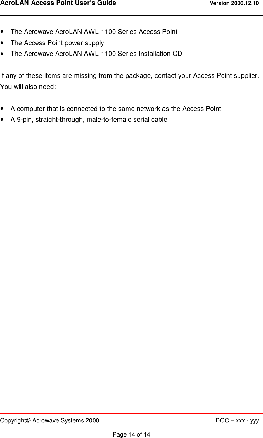 AcroLAN Access Point User’s Guide                                 Version 2000.12.10   Copyright© Acrowave Systems 2000                      DOC – xxx - yyy  Page 14 of 14 !    The Acrowave AcroLAN AWL-1100 Series Access Point !    The Access Point power supply !    The Acrowave AcroLAN AWL-1100 Series Installation CD  If any of these items are missing from the package, contact your Access Point supplier. You will also need:  !    A computer that is connected to the same network as the Access Point !    A 9-pin, straight-through, male-to-female serial cable     
