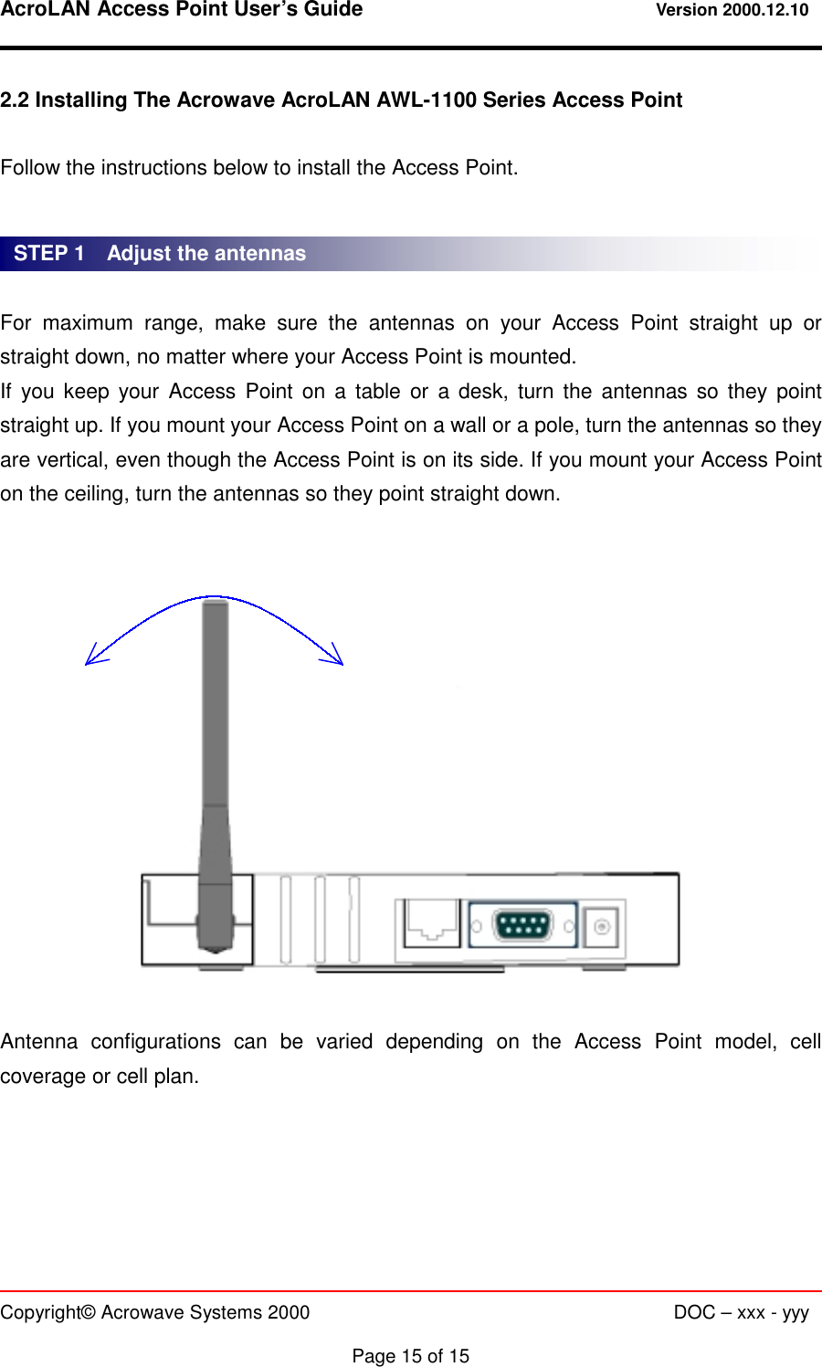 AcroLAN Access Point User’s Guide                                 Version 2000.12.10   Copyright© Acrowave Systems 2000                      DOC – xxx - yyy  Page 15 of 15 2.2 Installing The Acrowave AcroLAN AWL-1100 Series Access Point  Follow the instructions below to install the Access Point.   For maximum range, make sure the antennas on your Access Point straight up or straight down, no matter where your Access Point is mounted. If you keep your Access Point on a table or a desk, turn the antennas so they point straight up. If you mount your Access Point on a wall or a pole, turn the antennas so they are vertical, even though the Access Point is on its side. If you mount your Access Point on the ceiling, turn the antennas so they point straight down.     Antenna configurations can be varied depending on the Access Point model, cell coverage or cell plan. STEP 1    Adjust the antennas 