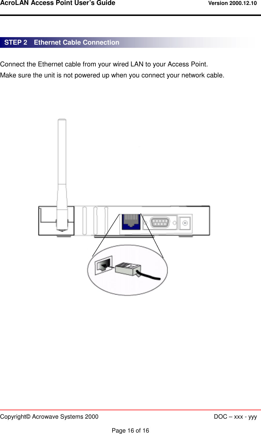 AcroLAN Access Point User’s Guide                                 Version 2000.12.10   Copyright© Acrowave Systems 2000                      DOC – xxx - yyy  Page 16 of 16   Connect the Ethernet cable from your wired LAN to your Access Point. Make sure the unit is not powered up when you connect your network cable.                   STEP 2    Ethernet Cable Connection 