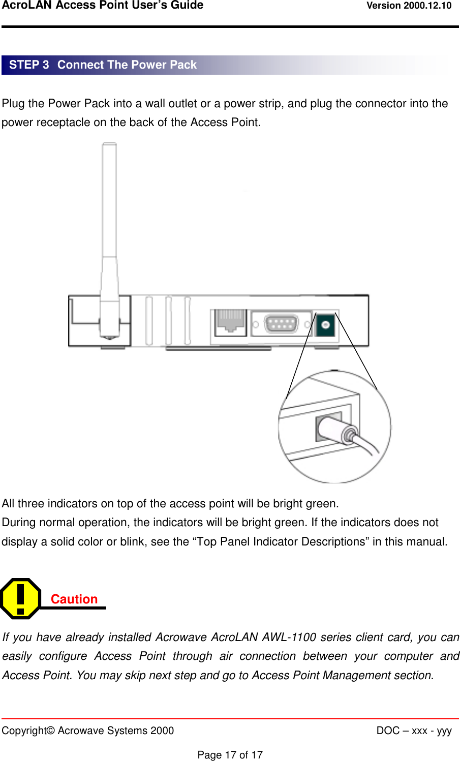 AcroLAN Access Point User’s Guide                                 Version 2000.12.10   Copyright© Acrowave Systems 2000                      DOC – xxx - yyy  Page 17 of 17   Plug the Power Pack into a wall outlet or a power strip, and plug the connector into the power receptacle on the back of the Access Point.                    All three indicators on top of the access point will be bright green. During normal operation, the indicators will be bright green. If the indicators does not display a solid color or blink, see the “Top Panel Indicator Descriptions” in this manual.   Caution   If you have already installed Acrowave AcroLAN AWL-1100 series client card, you can easily configure Access Point through air connection between your computer and Access Point. You may skip next step and go to Access Point Management section. STEP 3   Connect The Power Pack 