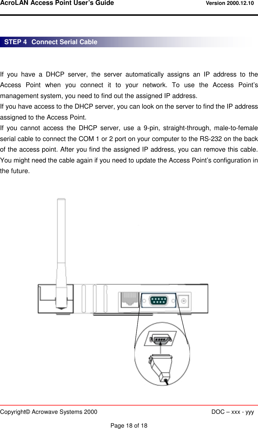 AcroLAN Access Point User’s Guide                                 Version 2000.12.10   Copyright© Acrowave Systems 2000                      DOC – xxx - yyy  Page 18 of 18    If you have a DHCP server, the server automatically assigns an IP address to the Access Point when you connect it to your network. To use the Access Point’s management system, you need to find out the assigned IP address. If you have access to the DHCP server, you can look on the server to find the IP address assigned to the Access Point. If you cannot access the DHCP server, use a 9-pin, straight-through, male-to-female serial cable to connect the COM 1 or 2 port on your computer to the RS-232 on the back of the access point. After you find the assigned IP address, you can remove this cable. You might need the cable again if you need to update the Access Point’s configuration in the future.                     STEP 4   Connect Serial Cable 