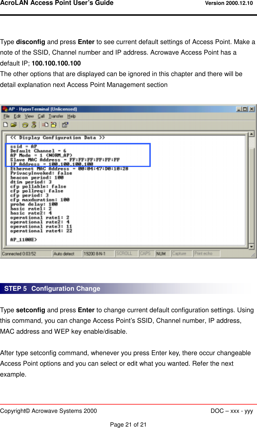 AcroLAN Access Point User’s Guide                                 Version 2000.12.10   Copyright© Acrowave Systems 2000                      DOC – xxx - yyy  Page 21 of 21  Type disconfig and press Enter to see current default settings of Access Point. Make a note of the SSID, Channel number and IP address. Acrowave Access Point has a default IP; 100.100.100.100 The other options that are displayed can be ignored in this chapter and there will be detail explanation next Access Point Management section      Type setconfig and press Enter to change current default configuration settings. Using this command, you can change Access Point’s SSID, Channel number, IP address, MAC address and WEP key enable/disable.  After type setconfig command, whenever you press Enter key, there occur changeable Access Point options and you can select or edit what you wanted. Refer the next example.  STEP 5   Configuration Change 