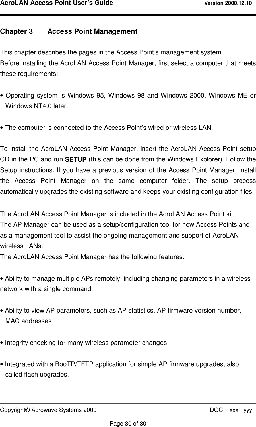 AcroLAN Access Point User’s Guide                                 Version 2000.12.10   Copyright© Acrowave Systems 2000                      DOC – xxx - yyy  Page 30 of 30 Chapter 3  Access Point Management  This chapter describes the pages in the Access Point’s management system. Before installing the AcroLAN Access Point Manager, first select a computer that meets these requirements:  • Operating system is Windows 95, Windows 98 and Windows 2000, Windows ME or Windows NT4.0 later.  • The computer is connected to the Access Point’s wired or wireless LAN.   To install the AcroLAN Access Point Manager, insert the AcroLAN Access Point setup CD in the PC and run SETUP (this can be done from the Windows Explorer). Follow the Setup instructions. If you have a previous version of the Access Point Manager, install the Access Point Manager on the same computer folder. The setup process automatically upgrades the existing software and keeps your existing configuration files.  The AcroLAN Access Point Manager is included in the AcroLAN Access Point kit. The AP Manager can be used as a setup/configuration tool for new Access Points and as a management tool to assist the ongoing management and support of AcroLAN wireless LANs. The AcroLAN Access Point Manager has the following features:  • Ability to manage multiple APs remotely, including changing parameters in a wireless network with a single command  • Ability to view AP parameters, such as AP statistics, AP firmware version number, MAC addresses  • Integrity checking for many wireless parameter changes  • Integrated with a BooTP/TFTP application for simple AP firmware upgrades, also called flash upgrades. 