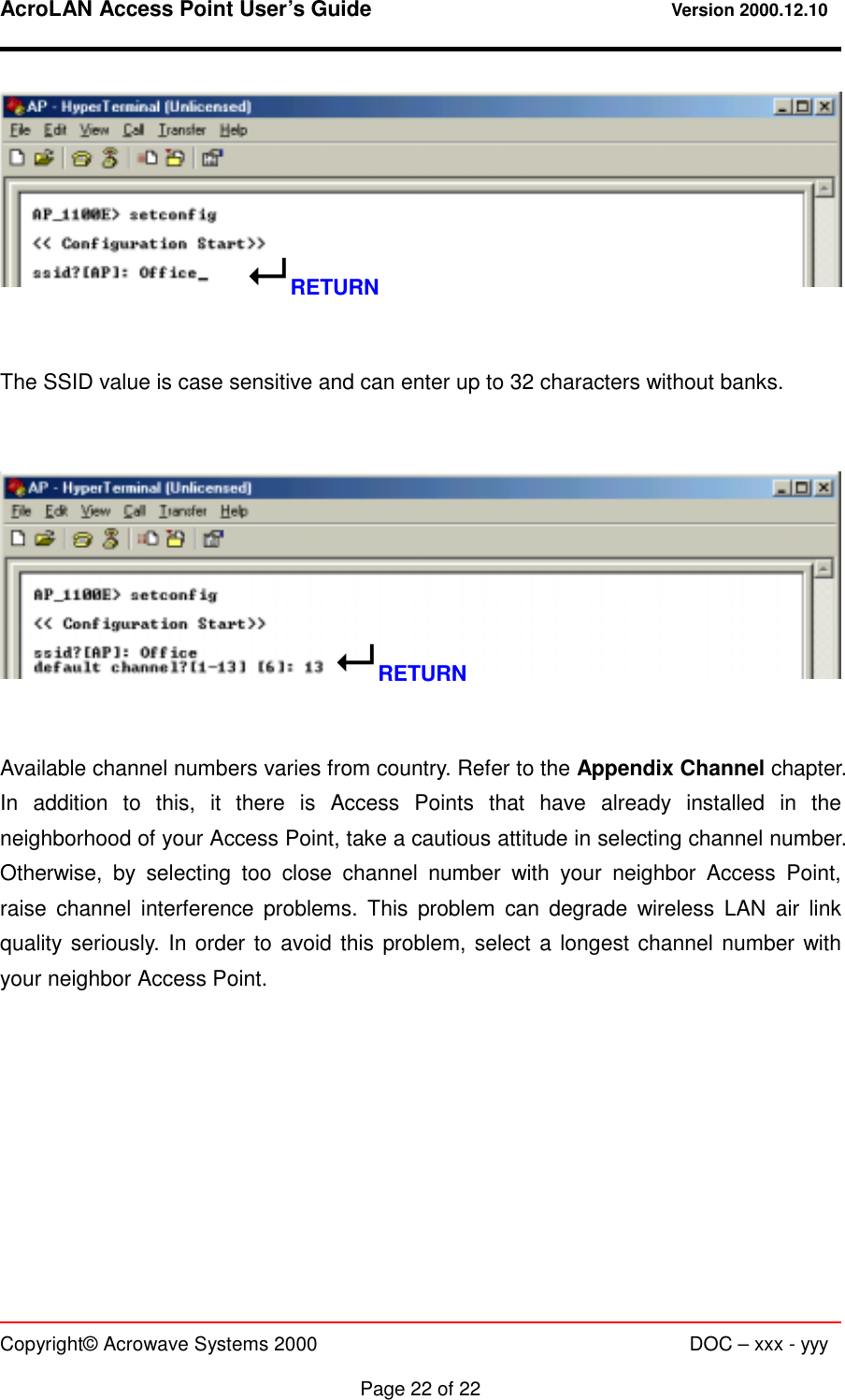 AcroLAN Access Point User’s Guide                                 Version 2000.12.10   Copyright© Acrowave Systems 2000                      DOC – xxx - yyy  Page 22 of 22    The SSID value is case sensitive and can enter up to 32 characters without banks.      Available channel numbers varies from country. Refer to the Appendix Channel chapter. In addition to this, it there is Access Points that have already installed in the neighborhood of your Access Point, take a cautious attitude in selecting channel number. Otherwise, by selecting too close channel number with your neighbor Access Point, raise channel interference problems. This problem can degrade wireless LAN air link quality seriously. In order to avoid this problem, select a longest channel number with your neighbor Access Point.    ! RETURN ! RETURN 