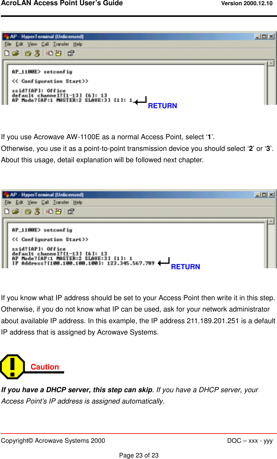 AcroLAN Access Point User’s Guide                                 Version 2000.12.10   Copyright© Acrowave Systems 2000                      DOC – xxx - yyy  Page 23 of 23     If you use Acrowave AW-1100E as a normal Access Point, select ‘1’. Otherwise, you use it as a point-to-point transmission device you should select ‘2’ or ‘3’. About this usage, detail explanation will be followed next chapter.      If you know what IP address should be set to your Access Point then write it in this step. Otherwise, if you do not know what IP can be used, ask for your network administrator about available IP address. In this example, the IP address 211.189.201.251 is a default IP address that is assigned by Acrowave Systems.   Caution   If you have a DHCP server, this step can skip. If you have a DHCP server, your Access Point’s IP address is assigned automatically. ! RETURN ! RETURN 