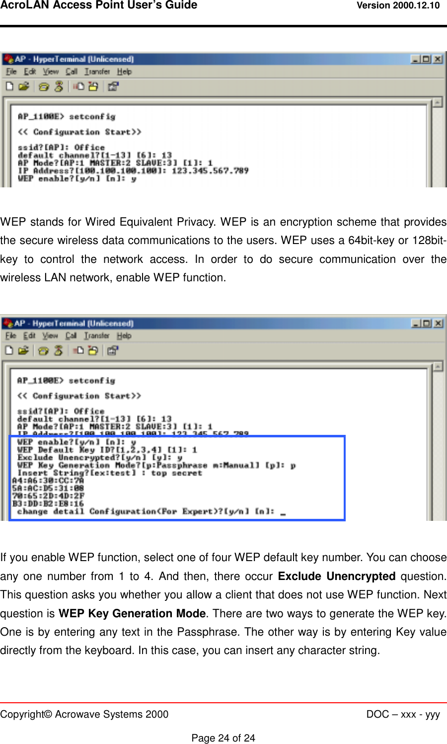 AcroLAN Access Point User’s Guide                                 Version 2000.12.10   Copyright© Acrowave Systems 2000                      DOC – xxx - yyy  Page 24 of 24   WEP stands for Wired Equivalent Privacy. WEP is an encryption scheme that provides the secure wireless data communications to the users. WEP uses a 64bit-key or 128bit-key to control the network access. In order to do secure communication over the wireless LAN network, enable WEP function.    If you enable WEP function, select one of four WEP default key number. You can choose any one number from 1 to 4. And then, there occur Exclude Unencrypted question. This question asks you whether you allow a client that does not use WEP function. Next question is WEP Key Generation Mode. There are two ways to generate the WEP key. One is by entering any text in the Passphrase. The other way is by entering Key value directly from the keyboard. In this case, you can insert any character string.  