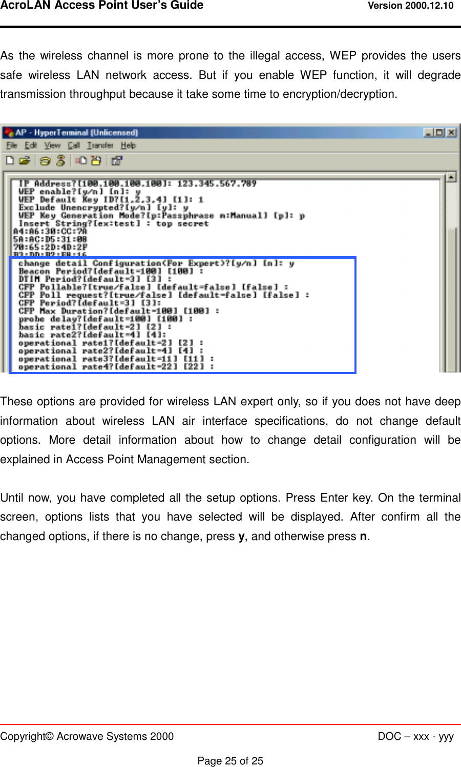 AcroLAN Access Point User’s Guide                                 Version 2000.12.10   Copyright© Acrowave Systems 2000                      DOC – xxx - yyy  Page 25 of 25 As the wireless channel is more prone to the illegal access, WEP provides the users safe wireless LAN network access. But if you enable WEP function, it will degrade transmission throughput because it take some time to encryption/decryption.    These options are provided for wireless LAN expert only, so if you does not have deep information about wireless LAN air interface specifications, do not change default options. More detail information about how to change detail configuration will be explained in Access Point Management section.  Until now, you have completed all the setup options. Press Enter key. On the terminal screen, options lists that you have selected will be displayed. After confirm all the changed options, if there is no change, press y, and otherwise press n.  