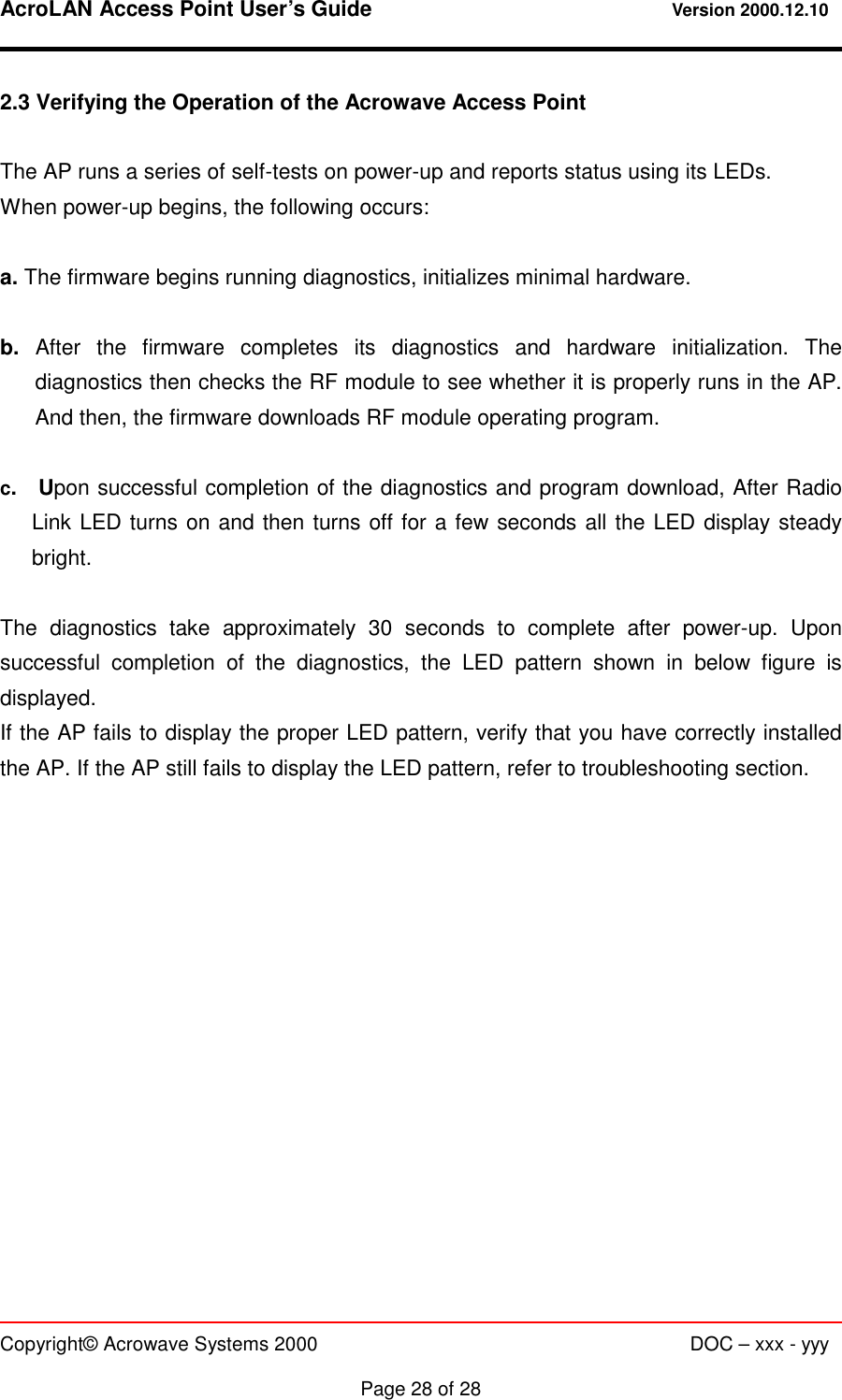 AcroLAN Access Point User’s Guide                                 Version 2000.12.10   Copyright© Acrowave Systems 2000                      DOC – xxx - yyy  Page 28 of 28 2.3 Verifying the Operation of the Acrowave Access Point  The AP runs a series of self-tests on power-up and reports status using its LEDs. When power-up begins, the following occurs:  a. The firmware begins running diagnostics, initializes minimal hardware.  b.  After the firmware completes its diagnostics and hardware initialization. The diagnostics then checks the RF module to see whether it is properly runs in the AP. And then, the firmware downloads RF module operating program.  c.  Upon successful completion of the diagnostics and program download, After Radio Link LED turns on and then turns off for a few seconds all the LED display steady bright.   The diagnostics take approximately 30 seconds to complete after power-up. Upon successful completion of the diagnostics, the LED pattern shown in below figure is displayed. If the AP fails to display the proper LED pattern, verify that you have correctly installed the AP. If the AP still fails to display the LED pattern, refer to troubleshooting section.               