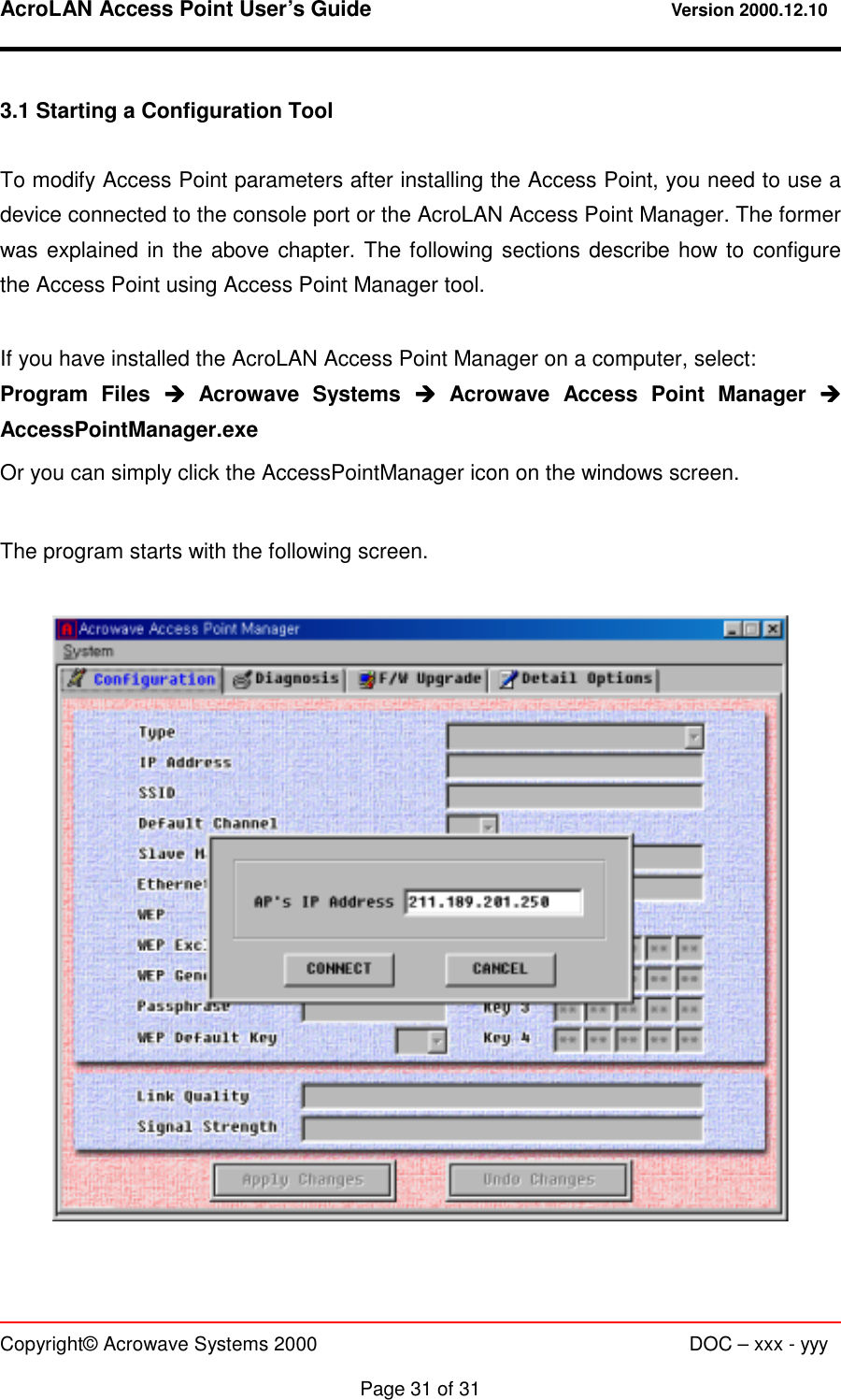 AcroLAN Access Point User’s Guide                                 Version 2000.12.10   Copyright© Acrowave Systems 2000                      DOC – xxx - yyy  Page 31 of 31 3.1 Starting a Configuration Tool  To modify Access Point parameters after installing the Access Point, you need to use a device connected to the console port or the AcroLAN Access Point Manager. The former was explained in the above chapter. The following sections describe how to configure the Access Point using Access Point Manager tool.  If you have installed the AcroLAN Access Point Manager on a computer, select: Program Files &quot;&quot;&quot;&quot; Acrowave Systems &quot;&quot;&quot;&quot; Acrowave Access Point Manager &quot;&quot;&quot;&quot; AccessPointManager.exe Or you can simply click the AccessPointManager icon on the windows screen.  The program starts with the following screen.    