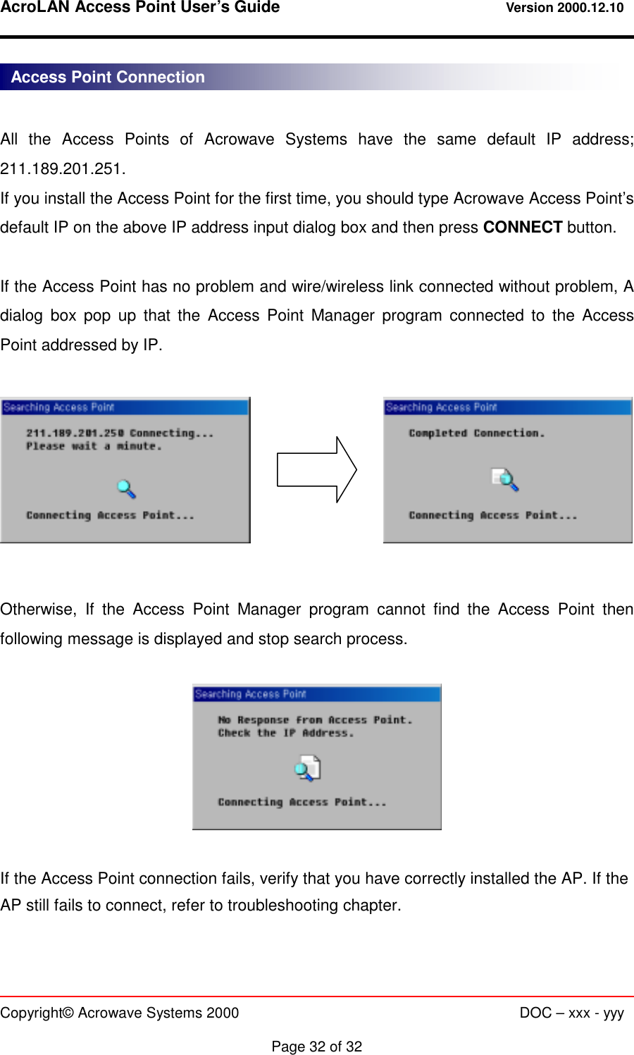 AcroLAN Access Point User’s Guide                                 Version 2000.12.10   Copyright© Acrowave Systems 2000                      DOC – xxx - yyy  Page 32 of 32  All the Access Points of Acrowave Systems have the same default IP address; 211.189.201.251. If you install the Access Point for the first time, you should type Acrowave Access Point’s default IP on the above IP address input dialog box and then press CONNECT button.   If the Access Point has no problem and wire/wireless link connected without problem, A dialog box pop up that the Access Point Manager program connected to the Access Point addressed by IP.         Otherwise, If the Access Point Manager program cannot find the Access Point then following message is displayed and stop search process.    If the Access Point connection fails, verify that you have correctly installed the AP. If the AP still fails to connect, refer to troubleshooting chapter.  Access Point Connection 