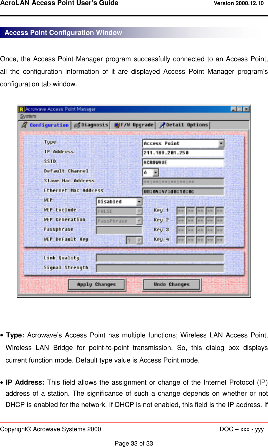 AcroLAN Access Point User’s Guide                                 Version 2000.12.10   Copyright© Acrowave Systems 2000                      DOC – xxx - yyy  Page 33 of 33  Once, the Access Point Manager program successfully connected to an Access Point, all the configuration information of it are displayed Access Point Manager program’s configuration tab window.     • Type: Acrowave’s Access Point has multiple functions; Wireless LAN Access Point, Wireless LAN Bridge for point-to-point transmission. So, this dialog box displays current function mode. Default type value is Access Point mode.  • IP Address: This field allows the assignment or change of the Internet Protocol (IP) address of a station. The significance of such a change depends on whether or not DHCP is enabled for the network. If DHCP is not enabled, this field is the IP address. If Access Point Configuration Window 