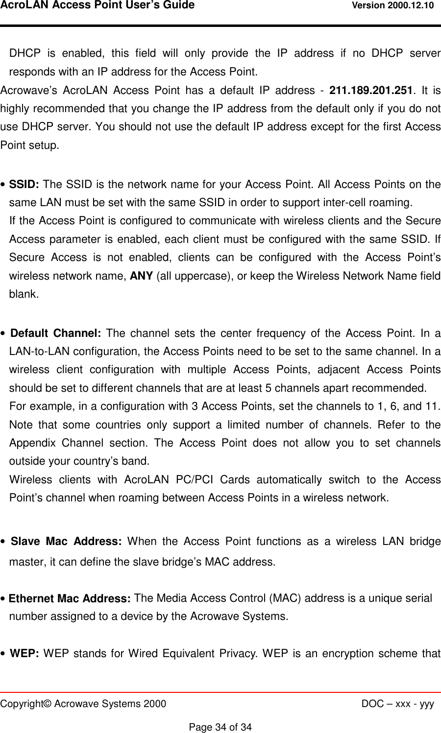 AcroLAN Access Point User’s Guide                                 Version 2000.12.10   Copyright© Acrowave Systems 2000                      DOC – xxx - yyy  Page 34 of 34 DHCP is enabled, this field will only provide the IP address if no DHCP server responds with an IP address for the Access Point.   Acrowave’s AcroLAN Access Point has a default IP address - 211.189.201.251. It is highly recommended that you change the IP address from the default only if you do not use DHCP server. You should not use the default IP address except for the first Access Point setup.  • SSID: The SSID is the network name for your Access Point. All Access Points on the same LAN must be set with the same SSID in order to support inter-cell roaming. If the Access Point is configured to communicate with wireless clients and the Secure Access parameter is enabled, each client must be configured with the same SSID. If Secure Access is not enabled, clients can be configured with the Access Point’s wireless network name, ANY (all uppercase), or keep the Wireless Network Name field blank.  • Default Channel: The channel sets the center frequency of the Access Point. In a LAN-to-LAN configuration, the Access Points need to be set to the same channel. In a wireless client configuration with multiple Access Points, adjacent Access Points should be set to different channels that are at least 5 channels apart recommended. For example, in a configuration with 3 Access Points, set the channels to 1, 6, and 11. Note that some countries only support a limited number of channels. Refer to the Appendix Channel section. The Access Point does not allow you to set channels outside your country’s band. Wireless clients with AcroLAN PC/PCI Cards automatically switch to the Access Point’s channel when roaming between Access Points in a wireless network.  • Slave Mac Address: When the Access Point functions as a wireless LAN bridge master, it can define the slave bridge’s MAC address.  • Ethernet Mac Address: The Media Access Control (MAC) address is a unique serial number assigned to a device by the Acrowave Systems.  • WEP: WEP stands for Wired Equivalent Privacy. WEP is an encryption scheme that 