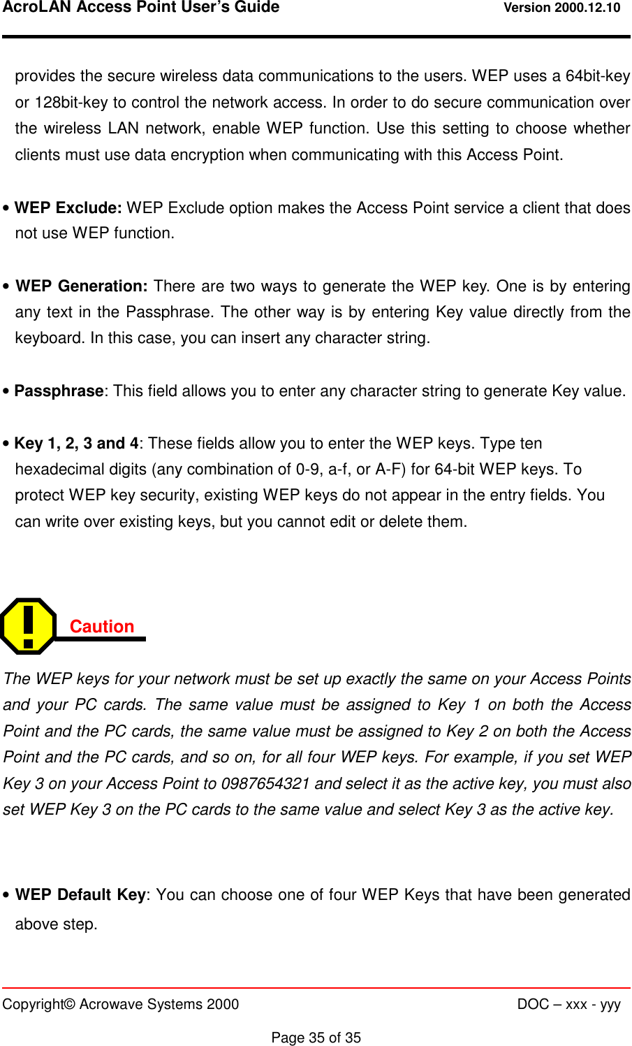 AcroLAN Access Point User’s Guide                                 Version 2000.12.10   Copyright© Acrowave Systems 2000                      DOC – xxx - yyy  Page 35 of 35  provides the secure wireless data communications to the users. WEP uses a 64bit-key or 128bit-key to control the network access. In order to do secure communication over the wireless LAN network, enable WEP function. Use this setting to choose whether clients must use data encryption when communicating with this Access Point.  • WEP Exclude: WEP Exclude option makes the Access Point service a client that does not use WEP function.  • WEP Generation: There are two ways to generate the WEP key. One is by entering any text in the Passphrase. The other way is by entering Key value directly from the keyboard. In this case, you can insert any character string.  • Passphrase: This field allows you to enter any character string to generate Key value.  • Key 1, 2, 3 and 4: These fields allow you to enter the WEP keys. Type ten hexadecimal digits (any combination of 0-9, a-f, or A-F) for 64-bit WEP keys. To protect WEP key security, existing WEP keys do not appear in the entry fields. You can write over existing keys, but you cannot edit or delete them.    Caution   The WEP keys for your network must be set up exactly the same on your Access Points and your PC cards. The same value must be assigned to Key 1 on both the Access Point and the PC cards, the same value must be assigned to Key 2 on both the Access Point and the PC cards, and so on, for all four WEP keys. For example, if you set WEP Key 3 on your Access Point to 0987654321 and select it as the active key, you must also set WEP Key 3 on the PC cards to the same value and select Key 3 as the active key.   • WEP Default Key: You can choose one of four WEP Keys that have been generated above step. 