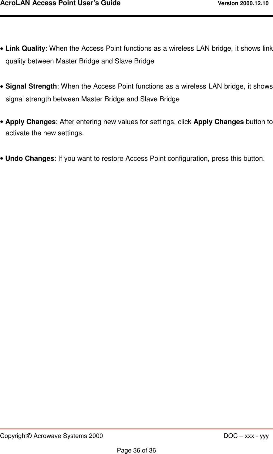 AcroLAN Access Point User’s Guide                                 Version 2000.12.10   Copyright© Acrowave Systems 2000                      DOC – xxx - yyy  Page 36 of 36  • Link Quality: When the Access Point functions as a wireless LAN bridge, it shows link quality between Master Bridge and Slave Bridge  • Signal Strength: When the Access Point functions as a wireless LAN bridge, it shows signal strength between Master Bridge and Slave Bridge  • Apply Changes: After entering new values for settings, click Apply Changes button to activate the new settings.  • Undo Changes: If you want to restore Access Point configuration, press this button. 