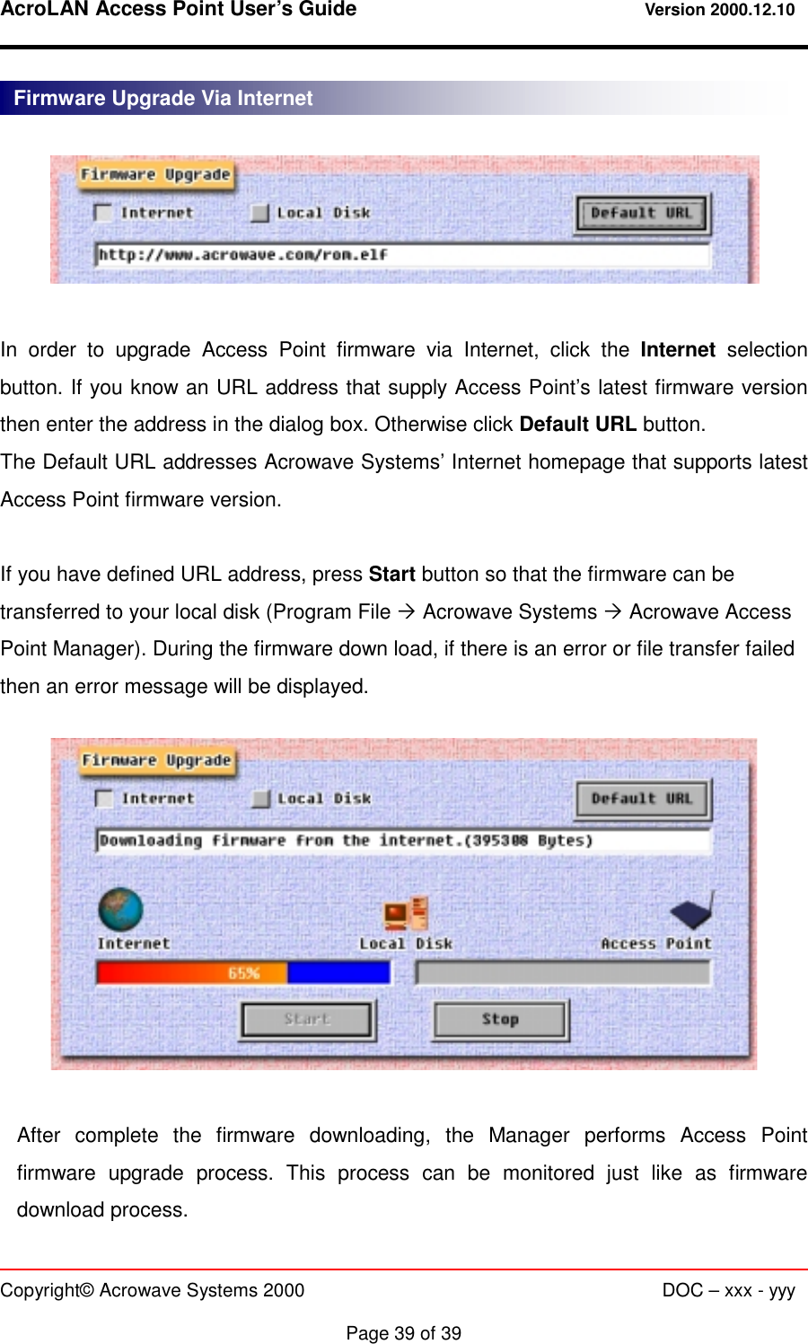 AcroLAN Access Point User’s Guide                                 Version 2000.12.10   Copyright© Acrowave Systems 2000                      DOC – xxx - yyy  Page 39 of 39    In order to upgrade Access Point firmware via Internet, click the Internet selection button. If you know an URL address that supply Access Point’s latest firmware version then enter the address in the dialog box. Otherwise click Default URL button. The Default URL addresses Acrowave Systems’ Internet homepage that supports latest Access Point firmware version.  If you have defined URL address, press Start button so that the firmware can be transferred to your local disk (Program File # Acrowave Systems # Acrowave Access Point Manager). During the firmware down load, if there is an error or file transfer failed then an error message will be displayed.    After complete the firmware downloading, the Manager performs Access Point firmware upgrade process. This process can be monitored just like as firmware download process. Firmware Upgrade Via Internet 