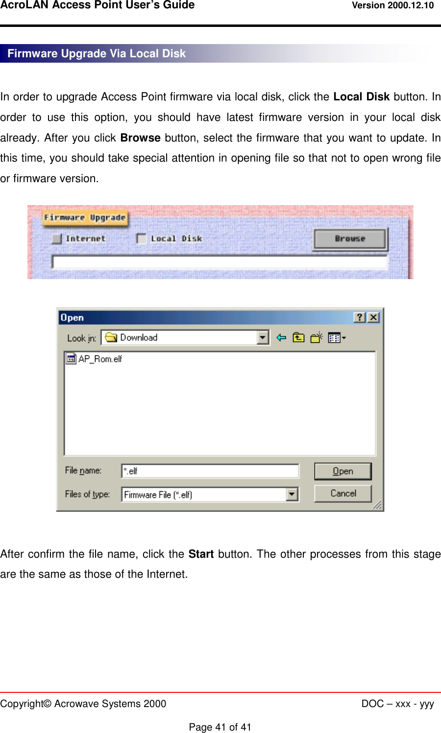 AcroLAN Access Point User’s Guide                                 Version 2000.12.10   Copyright© Acrowave Systems 2000                      DOC – xxx - yyy  Page 41 of 41  In order to upgrade Access Point firmware via local disk, click the Local Disk button. In order to use this option, you should have latest firmware version in your local disk already. After you click Browse button, select the firmware that you want to update. In this time, you should take special attention in opening file so that not to open wrong file or firmware version.      After confirm the file name, click the Start button. The other processes from this stage are the same as those of the Internet.    Firmware Upgrade Via Local Disk 