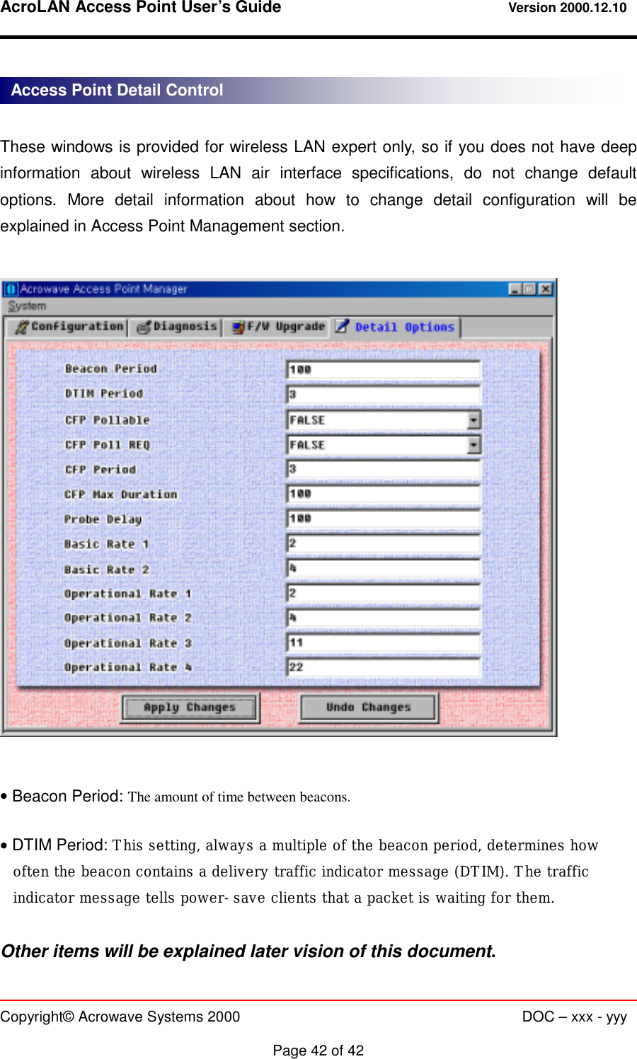 AcroLAN Access Point User’s Guide                                 Version 2000.12.10   Copyright© Acrowave Systems 2000                      DOC – xxx - yyy  Page 42 of 42  These windows is provided for wireless LAN expert only, so if you does not have deep information about wireless LAN air interface specifications, do not change default options. More detail information about how to change detail configuration will be explained in Access Point Management section.    • Beacon Period: The amount of time between beacons.  • DTIM Period: This setting, always a multiple of the beacon period, determines how often the beacon contains a delivery traffic indicator message (DTIM). The traffic indicator message tells power-save clients that a packet is waiting for them.  Other items will be explained later vision of this document. Access Point Detail Control 