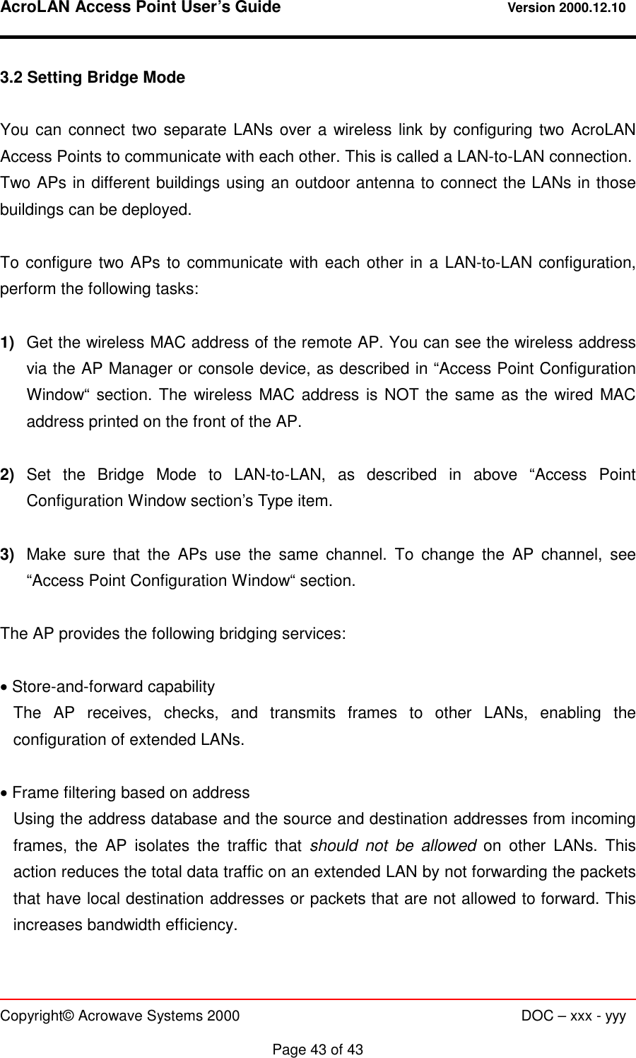 AcroLAN Access Point User’s Guide                                 Version 2000.12.10   Copyright© Acrowave Systems 2000                      DOC – xxx - yyy  Page 43 of 43 3.2 Setting Bridge Mode  You can connect two separate LANs over a wireless link by configuring two AcroLAN Access Points to communicate with each other. This is called a LAN-to-LAN connection. Two APs in different buildings using an outdoor antenna to connect the LANs in those buildings can be deployed.  To configure two APs to communicate with each other in a LAN-to-LAN configuration, perform the following tasks:  1)  Get the wireless MAC address of the remote AP. You can see the wireless address via the AP Manager or console device, as described in “Access Point Configuration Window“ section. The wireless MAC address is NOT the same as the wired MAC address printed on the front of the AP.  2)  Set the Bridge Mode to LAN-to-LAN, as described in above “Access Point Configuration Window section’s Type item.  3)  Make sure that the APs use the same channel. To change the AP channel, see “Access Point Configuration Window“ section.  The AP provides the following bridging services:  • Store-and-forward capability The AP receives, checks, and transmits frames to other LANs, enabling the configuration of extended LANs.  • Frame filtering based on address Using the address database and the source and destination addresses from incoming frames, the AP isolates the traffic that should not be allowed on other LANs. This action reduces the total data traffic on an extended LAN by not forwarding the packets that have local destination addresses or packets that are not allowed to forward. This increases bandwidth efficiency.  