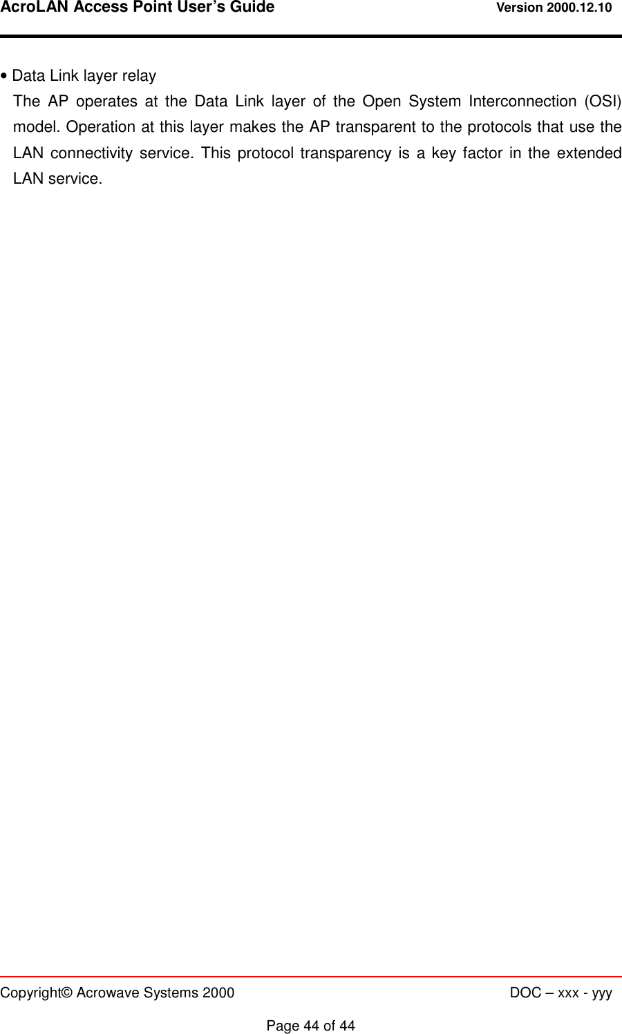 AcroLAN Access Point User’s Guide                                 Version 2000.12.10   Copyright© Acrowave Systems 2000                      DOC – xxx - yyy  Page 44 of 44 • Data Link layer relay The AP operates at the Data Link layer of the Open System Interconnection (OSI) model. Operation at this layer makes the AP transparent to the protocols that use the LAN connectivity service. This protocol transparency is a key factor in the extended LAN service.  