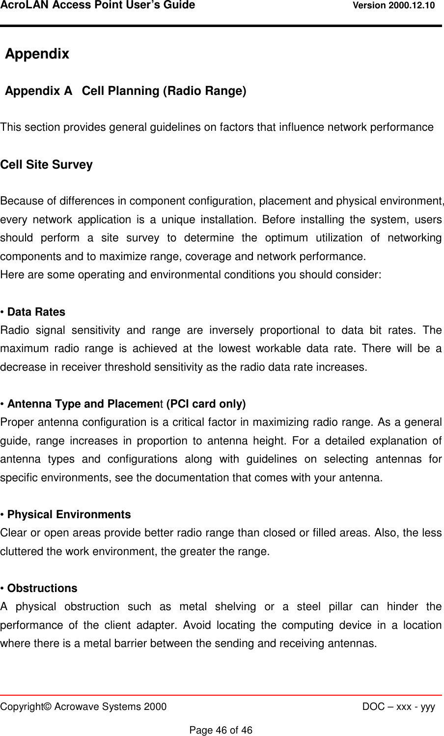 AcroLAN Access Point User’s Guide                                 Version 2000.12.10   Copyright© Acrowave Systems 2000                      DOC – xxx - yyy  Page 46 of 46 Appendix  Appendix A  Cell Planning (Radio Range)  This section provides general guidelines on factors that influence network performance  Cell Site Survey  Because of differences in component configuration, placement and physical environment, every network application is a unique installation. Before installing the system, users should perform a site survey to determine the optimum utilization of networking components and to maximize range, coverage and network performance. Here are some operating and environmental conditions you should consider:  • Data Rates Radio signal sensitivity and range are inversely proportional to data bit rates. The maximum radio range is achieved at the lowest workable data rate. There will be a decrease in receiver threshold sensitivity as the radio data rate increases.  • Antenna Type and Placement (PCI card only) Proper antenna configuration is a critical factor in maximizing radio range. As a general guide, range increases in proportion to antenna height. For a detailed explanation of antenna types and configurations along with guidelines on selecting antennas for specific environments, see the documentation that comes with your antenna.  • Physical Environments Clear or open areas provide better radio range than closed or filled areas. Also, the less cluttered the work environment, the greater the range.  • Obstructions A physical obstruction such as metal shelving or a steel pillar can hinder the performance of the client adapter. Avoid locating the computing device in a location where there is a metal barrier between the sending and receiving antennas.  